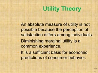 4-15
• An absolute measure of utility is not
possible because the perception of
satisfaction differs among individuals.
• Diminishing marginal utility is a
common experience.
• It is a sufficient basis for economic
predictions of consumer behavior.
Utility Theory
LO-1
 