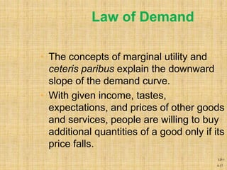 4-17
Law of Demand
• The concepts of marginal utility and
ceteris paribus explain the downward
slope of the demand curve.
• With given income, tastes,
expectations, and prices of other goods
and services, people are willing to buy
additional quantities of a good only if its
price falls.
LO-1
 