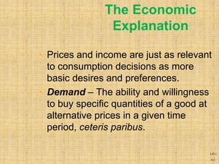 4-2
The Economic
Explanation
• Prices and income are just as relevant
to consumption decisions as more
basic desires and preferences.
• Demand – The ability and willingness
to buy specific quantities of a good at
alternative prices in a given time
period, ceteris paribus.
LO-1
 