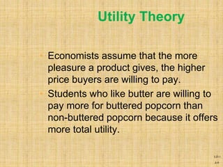 4-9
Utility Theory
• Economists assume that the more
pleasure a product gives, the higher
price buyers are willing to pay.
• Students who like butter are willing to
pay more for buttered popcorn than
non-buttered popcorn because it offers
more total utility.
LO-1
 