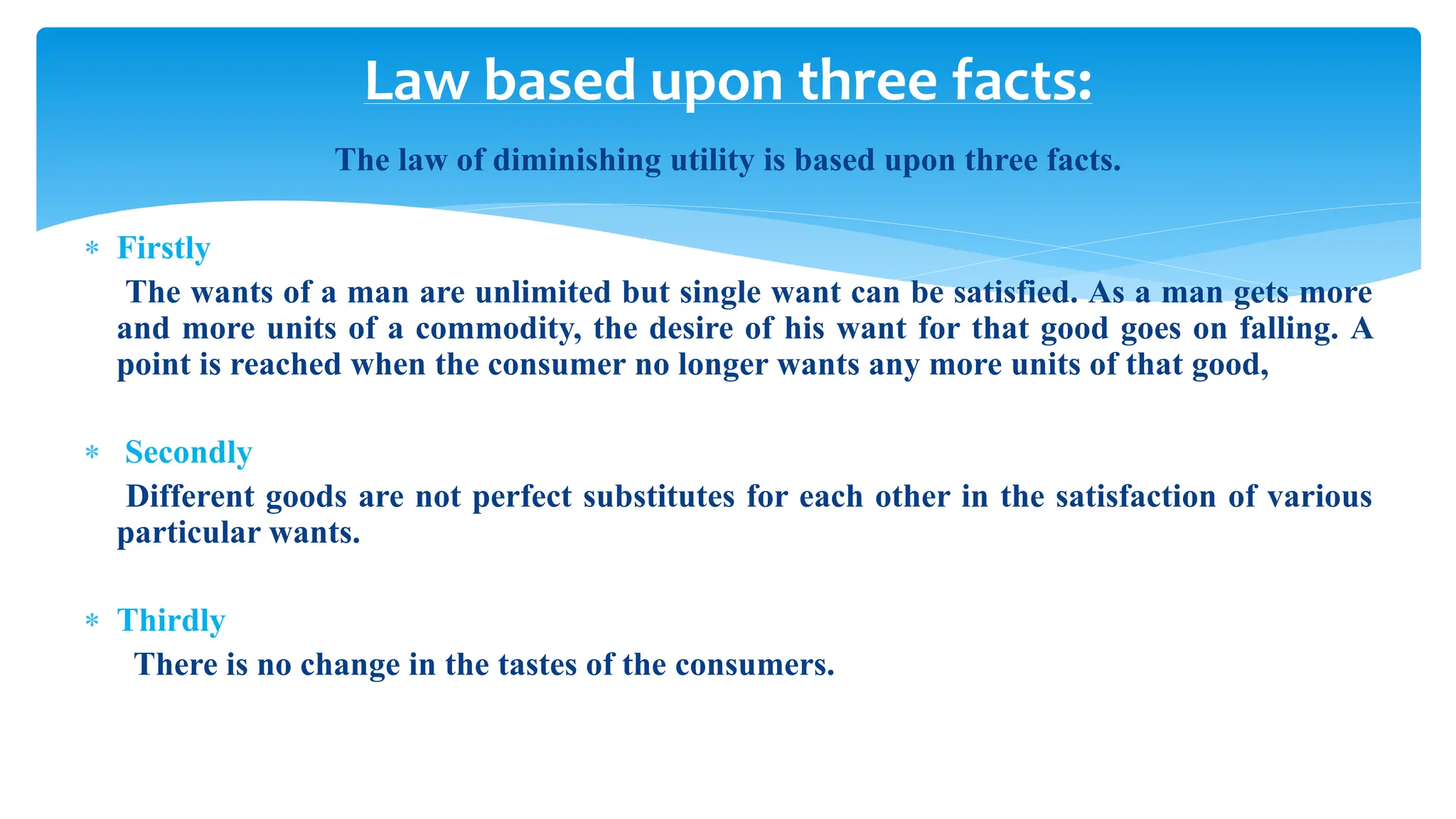 Law based upon three facts:
The law of diminishing utility is based upon three facts.
 Firstly
The wants of a man are unlimited but single want can be satisfied. As a man gets more
and more units of a commodity, the desire of his want for that good goes on falling. A
point is reached when the consumer no longer wants any more units of that good,
 Secondly
Different goods are not perfect substitutes for each other in the satisfaction of various
particular wants.
 Thirdly
There is no change in the tastes of the consumers.
 