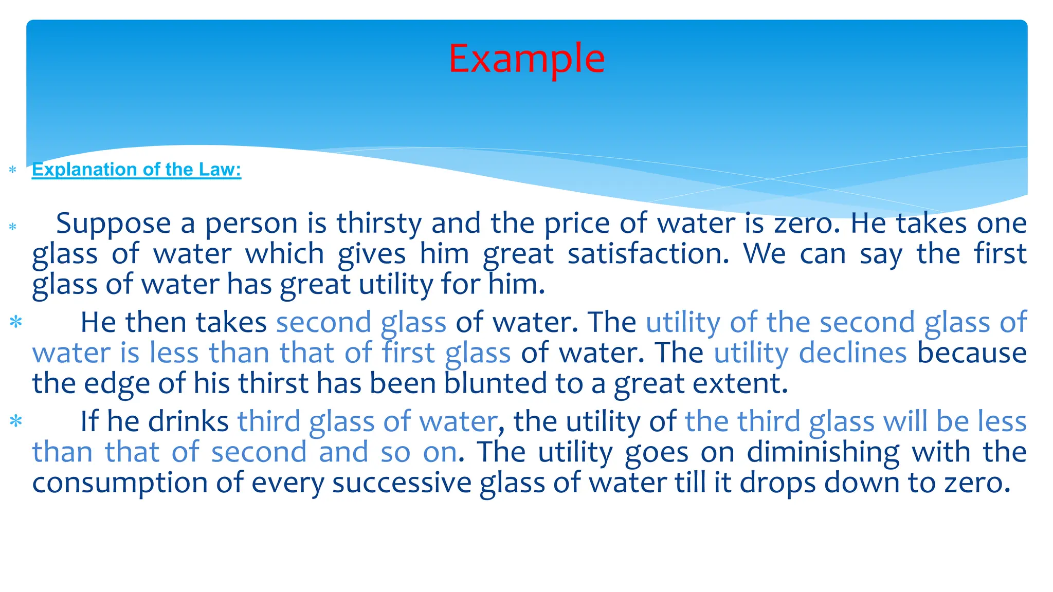 Example
 Explanation of the Law:
 Suppose a person is thirsty and the price of water is zero. He takes one
glass of water which gives him great satisfaction. We can say the first
glass of water has great utility for him.
 He then takes second glass of water. The utility of the second glass of
water is less than that of first glass of water. The utility declines because
the edge of his thirst has been blunted to a great extent.
 If he drinks third glass of water, the utility of the third glass will be less
than that of second and so on. The utility goes on diminishing with the
consumption of every successive glass of water till it drops down to zero.
 