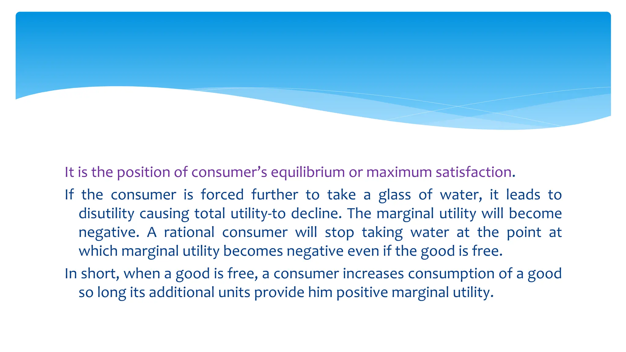 It is the position of consumer’s equilibrium or maximum satisfaction.
If the consumer is forced further to take a glass of water, it leads to
disutility causing total utility-to decline. The marginal utility will become
negative. A rational consumer will stop taking water at the point at
which marginal utility becomes negative even if the good is free.
In short, when a good is free, a consumer increases consumption of a good
so long its additional units provide him positive marginal utility.
 