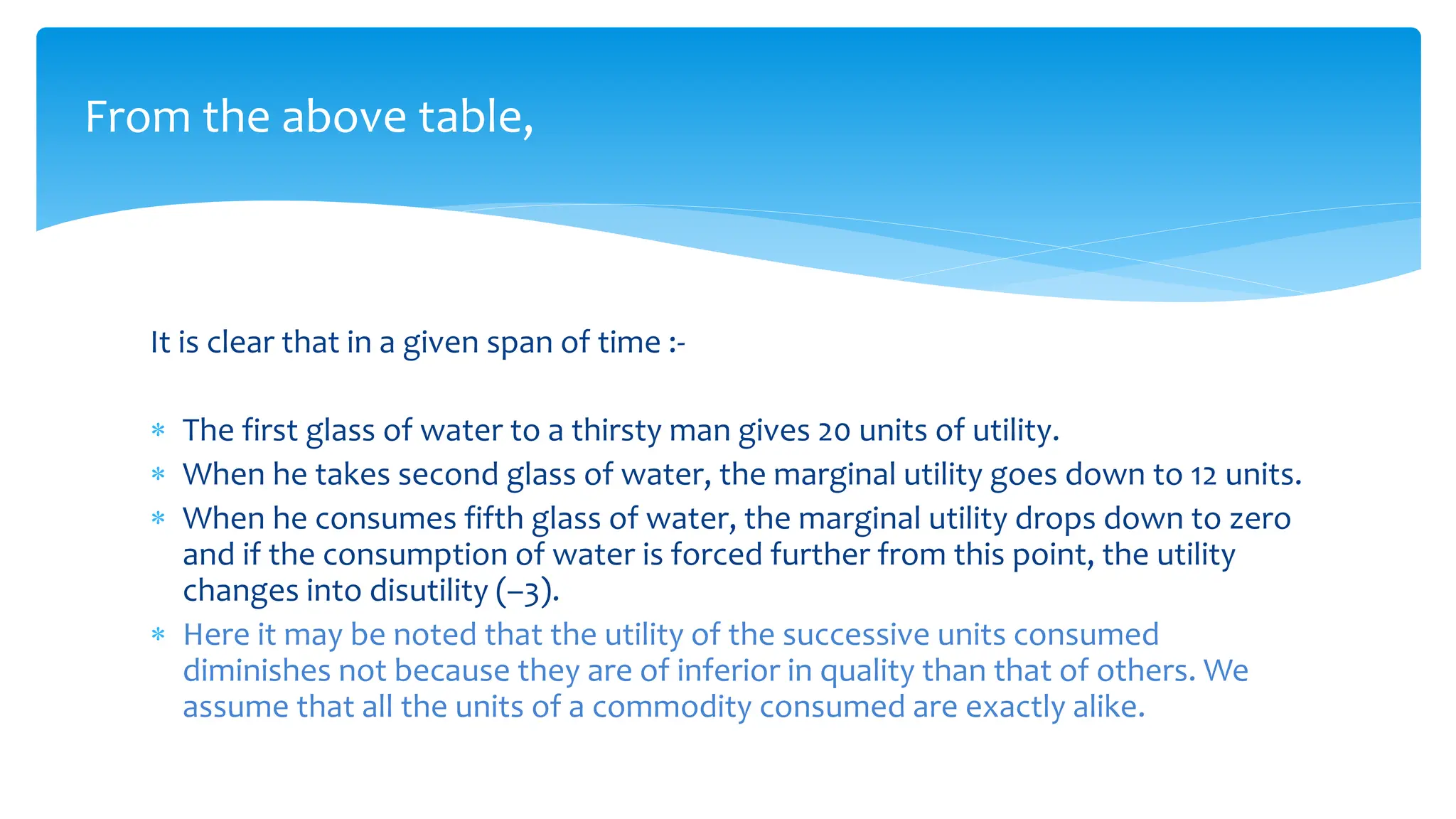 From the above table,
It is clear that in a given span of time :-
 The first glass of water to a thirsty man gives 20 units of utility.
 When he takes second glass of water, the marginal utility goes down to 12 units.
 When he consumes fifth glass of water, the marginal utility drops down to zero
and if the consumption of water is forced further from this point, the utility
changes into disutility (–3).
 Here it may be noted that the utility of the successive units consumed
diminishes not because they are of inferior in quality than that of others. We
assume that all the units of a commodity consumed are exactly alike.
 