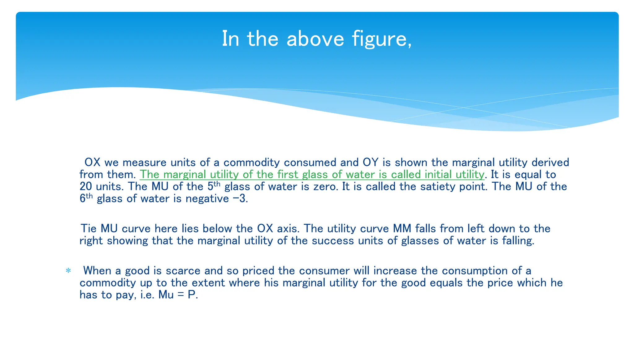 In the above figure,
OX we measure units of a commodity consumed and OY is shown the marginal utility derived
from them. The marginal utility of the first glass of water is called initial utility. It is equal to
20 units. The MU of the 5th glass of water is zero. It is called the satiety point. The MU of the
6th glass of water is negative –3.
Tie MU curve here lies below the OX axis. The utility curve MM falls from left down to the
right showing that the marginal utility of the success units of glasses of water is falling.
 When a good is scarce and so priced the consumer will increase the consumption of a
commodity up to the extent where his marginal utility for the good equals the price which he
has to pay, i.e. Mu = P.
 