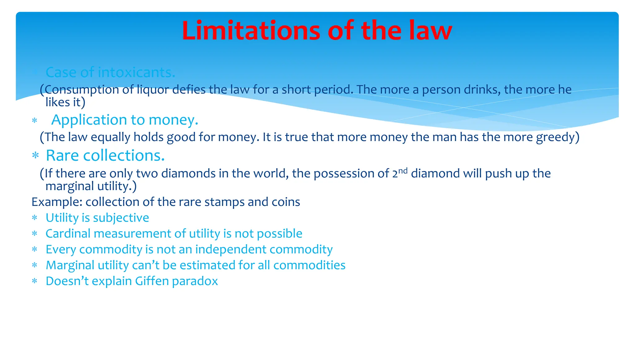 Limitations of the law
 Case of intoxicants.
(Consumption of liquor defies the law for a short period. The more a person drinks, the more he
likes it)
 Application to money.
(The law equally holds good for money. It is true that more money the man has the more greedy)
 Rare collections.
(If there are only two diamonds in the world, the possession of 2nd diamond will push up the
marginal utility.)
Example: collection of the rare stamps and coins
 Utility is subjective
 Cardinal measurement of utility is not possible
 Every commodity is not an independent commodity
 Marginal utility can’t be estimated for all commodities
 Doesn’t explain Giffen paradox
 