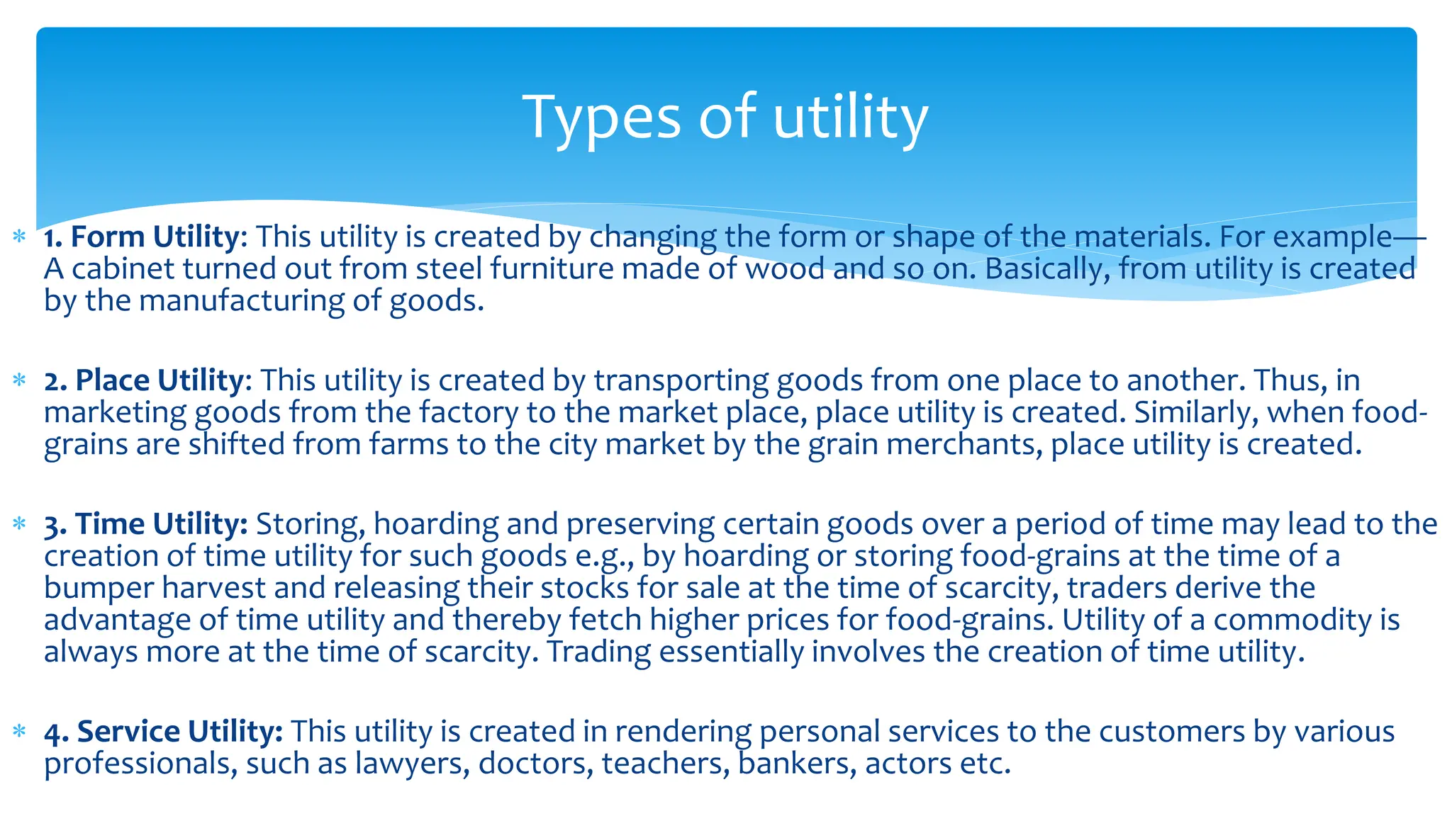 1. Form Utility: This utility is created by changing the form or shape of the materials. For example—
A cabinet turned out from steel furniture made of wood and so on. Basically, from utility is created
by the manufacturing of goods.
 2. Place Utility: This utility is created by transporting goods from one place to another. Thus, in
marketing goods from the factory to the market place, place utility is created. Similarly, when food-
grains are shifted from farms to the city market by the grain merchants, place utility is created.
 3. Time Utility: Storing, hoarding and preserving certain goods over a period of time may lead to the
creation of time utility for such goods e.g., by hoarding or storing food-grains at the time of a
bumper harvest and releasing their stocks for sale at the time of scarcity, traders derive the
advantage of time utility and thereby fetch higher prices for food-grains. Utility of a commodity is
always more at the time of scarcity. Trading essentially involves the creation of time utility.
 4. Service Utility: This utility is created in rendering personal services to the customers by various
professionals, such as lawyers, doctors, teachers, bankers, actors etc.
Types of utility
 