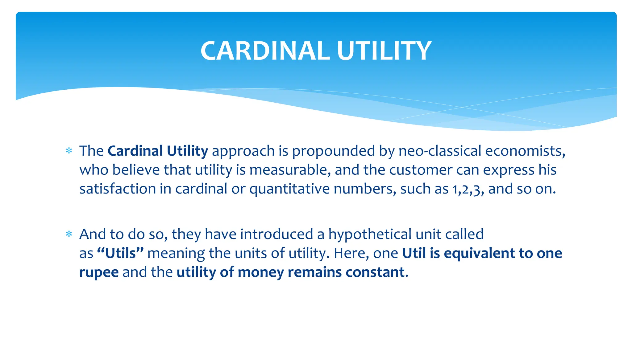  The Cardinal Utility approach is propounded by neo-classical economists,
who believe that utility is measurable, and the customer can express his
satisfaction in cardinal or quantitative numbers, such as 1,2,3, and so on.
 And to do so, they have introduced a hypothetical unit called
as “Utils” meaning the units of utility. Here, one Util is equivalent to one
rupee and the utility of money remains constant.
CARDINAL UTILITY
 