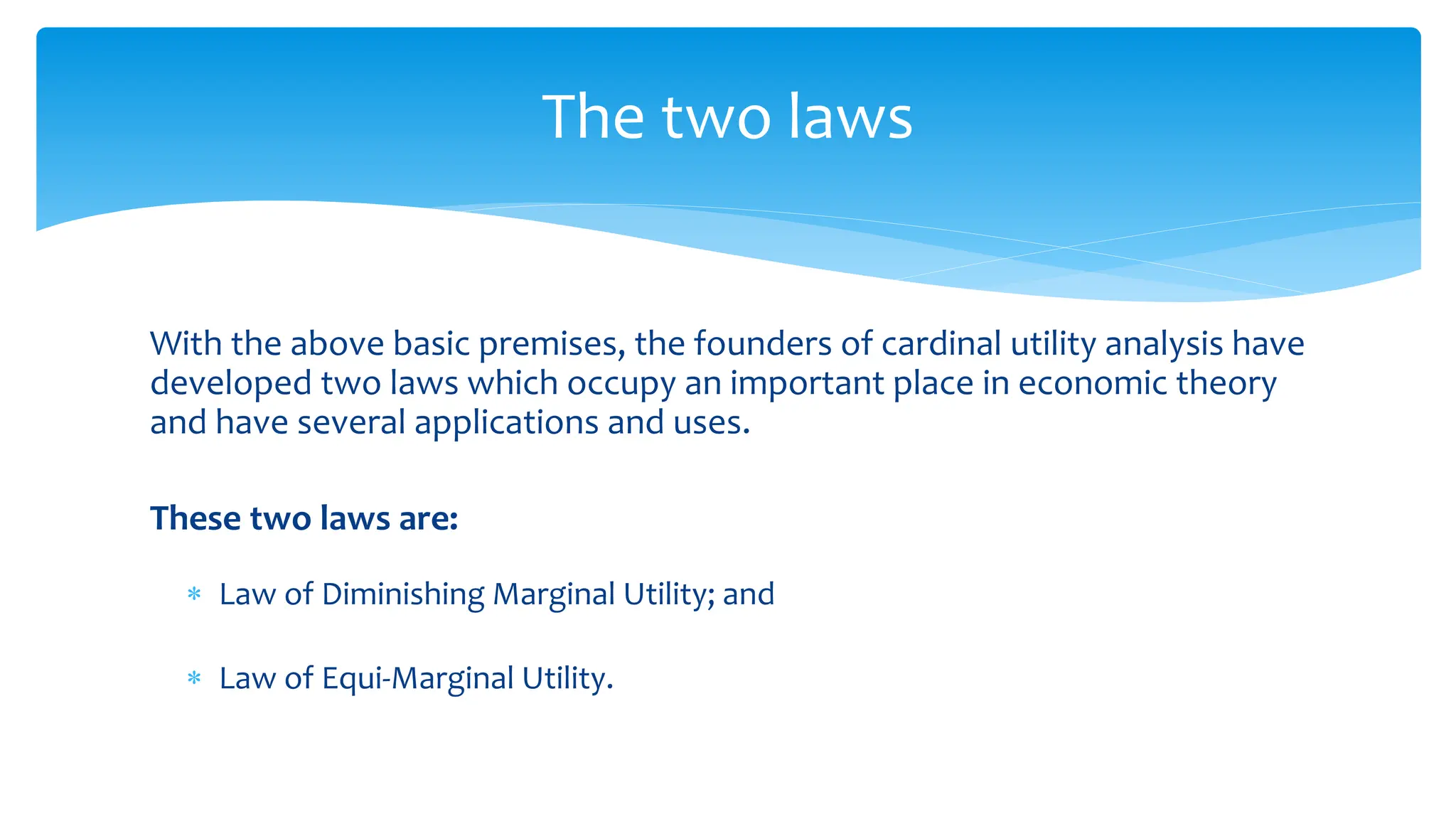 With the above basic premises, the founders of cardinal utility analysis have
developed two laws which occupy an important place in economic theory
and have several applications and uses.
These two laws are:
 Law of Diminishing Marginal Utility; and
 Law of Equi-Marginal Utility.
The two laws
 