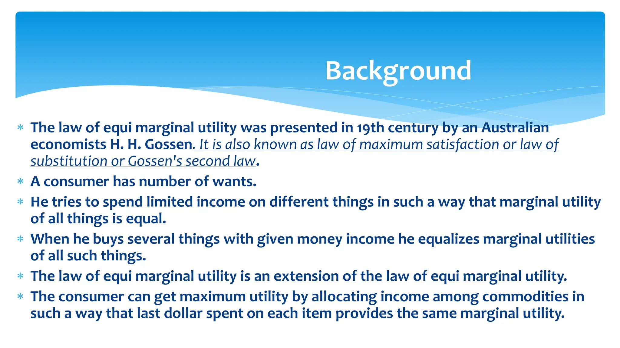 Background
 The law of equi marginal utility was presented in 19th century by an Australian
economists H. H. Gossen. It is also known as law of maximum satisfaction or law of
substitution or Gossen's second law.
 A consumer has number of wants.
 He tries to spend limited income on different things in such a way that marginal utility
of all things is equal.
 When he buys several things with given money income he equalizes marginal utilities
of all such things.
 The law of equi marginal utility is an extension of the law of equi marginal utility.
 The consumer can get maximum utility by allocating income among commodities in
such a way that last dollar spent on each item provides the same marginal utility.
 