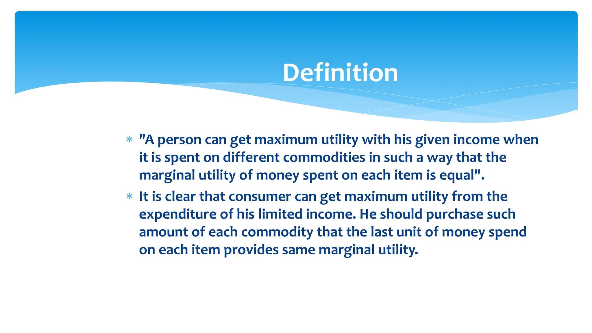 Definition
 "A person can get maximum utility with his given income when
it is spent on different commodities in such a way that the
marginal utility of money spent on each item is equal".
 It is clear that consumer can get maximum utility from the
expenditure of his limited income. He should purchase such
amount of each commodity that the last unit of money spend
on each item provides same marginal utility.
 
