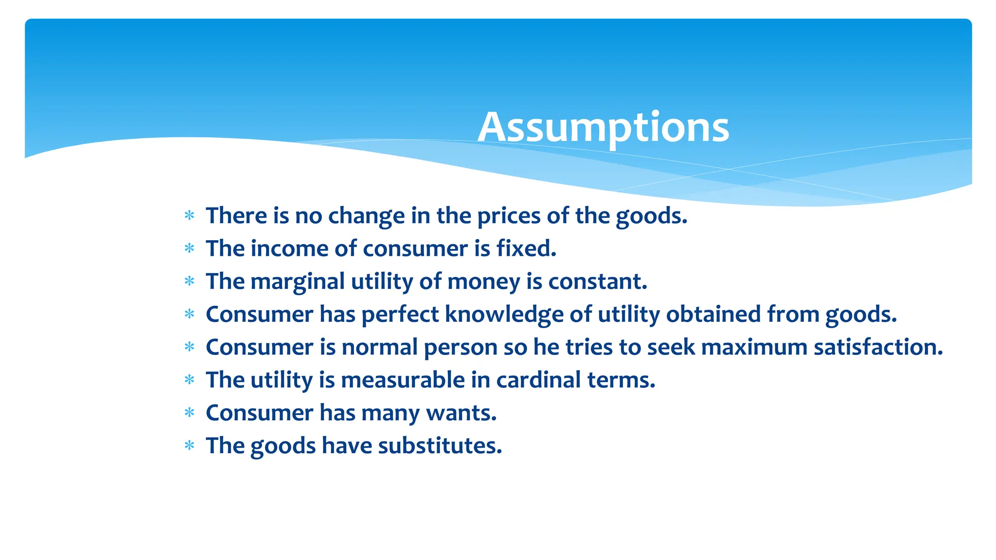 Assumptions
 There is no change in the prices of the goods.
 The income of consumer is fixed.
 The marginal utility of money is constant.
 Consumer has perfect knowledge of utility obtained from goods.
 Consumer is normal person so he tries to seek maximum satisfaction.
 The utility is measurable in cardinal terms.
 Consumer has many wants.
 The goods have substitutes.
 