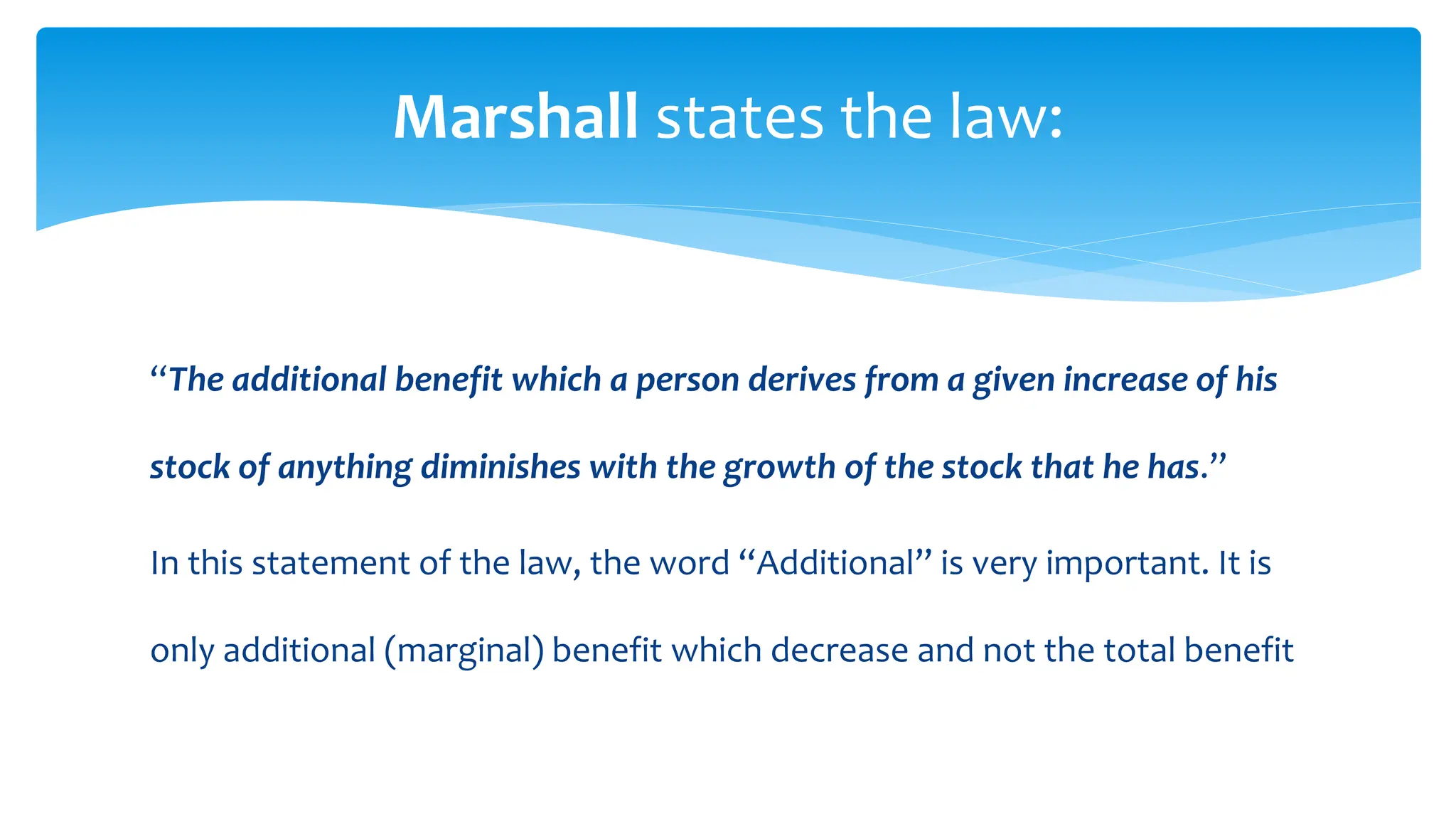 “The additional benefit which a person derives from a given increase of his
stock of anything diminishes with the growth of the stock that he has.”
In this statement of the law, the word “Additional” is very important. It is
only additional (marginal) benefit which decrease and not the total benefit
Marshall states the law:
 