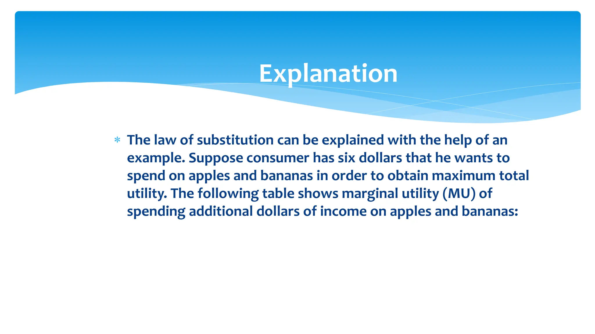 Explanation
 The law of substitution can be explained with the help of an
example. Suppose consumer has six dollars that he wants to
spend on apples and bananas in order to obtain maximum total
utility. The following table shows marginal utility (MU) of
spending additional dollars of income on apples and bananas:
 