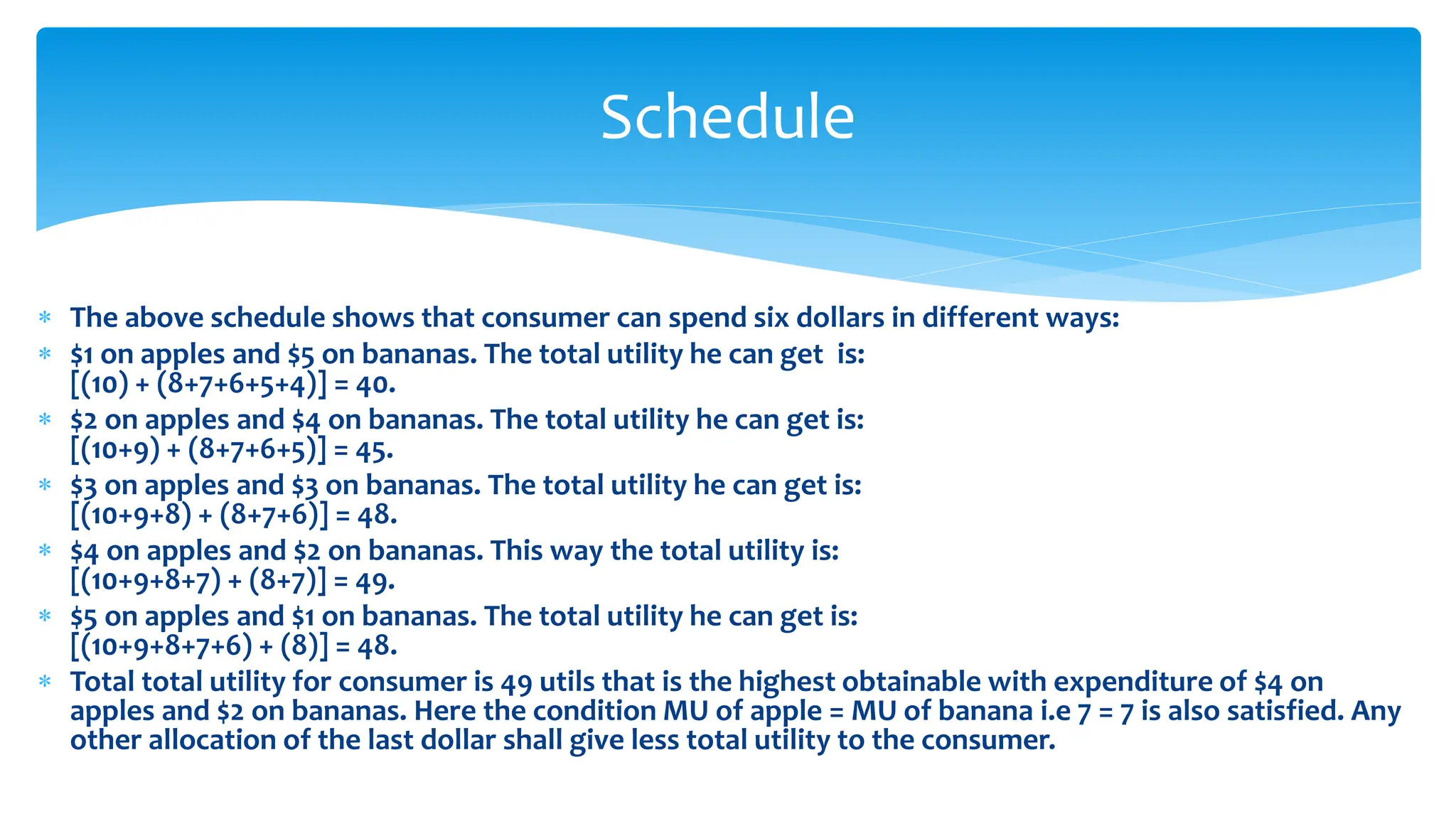 Schedule
 The above schedule shows that consumer can spend six dollars in different ways:
 $1 on apples and $5 on bananas. The total utility he can get is:
[(10) + (8+7+6+5+4)] = 40.
 $2 on apples and $4 on bananas. The total utility he can get is:
[(10+9) + (8+7+6+5)] = 45.
 $3 on apples and $3 on bananas. The total utility he can get is:
[(10+9+8) + (8+7+6)] = 48.
 $4 on apples and $2 on bananas. This way the total utility is:
[(10+9+8+7) + (8+7)] = 49.
 $5 on apples and $1 on bananas. The total utility he can get is:
[(10+9+8+7+6) + (8)] = 48.
 Total total utility for consumer is 49 utils that is the highest obtainable with expenditure of $4 on
apples and $2 on bananas. Here the condition MU of apple = MU of banana i.e 7 = 7 is also satisfied. Any
other allocation of the last dollar shall give less total utility to the consumer.
 