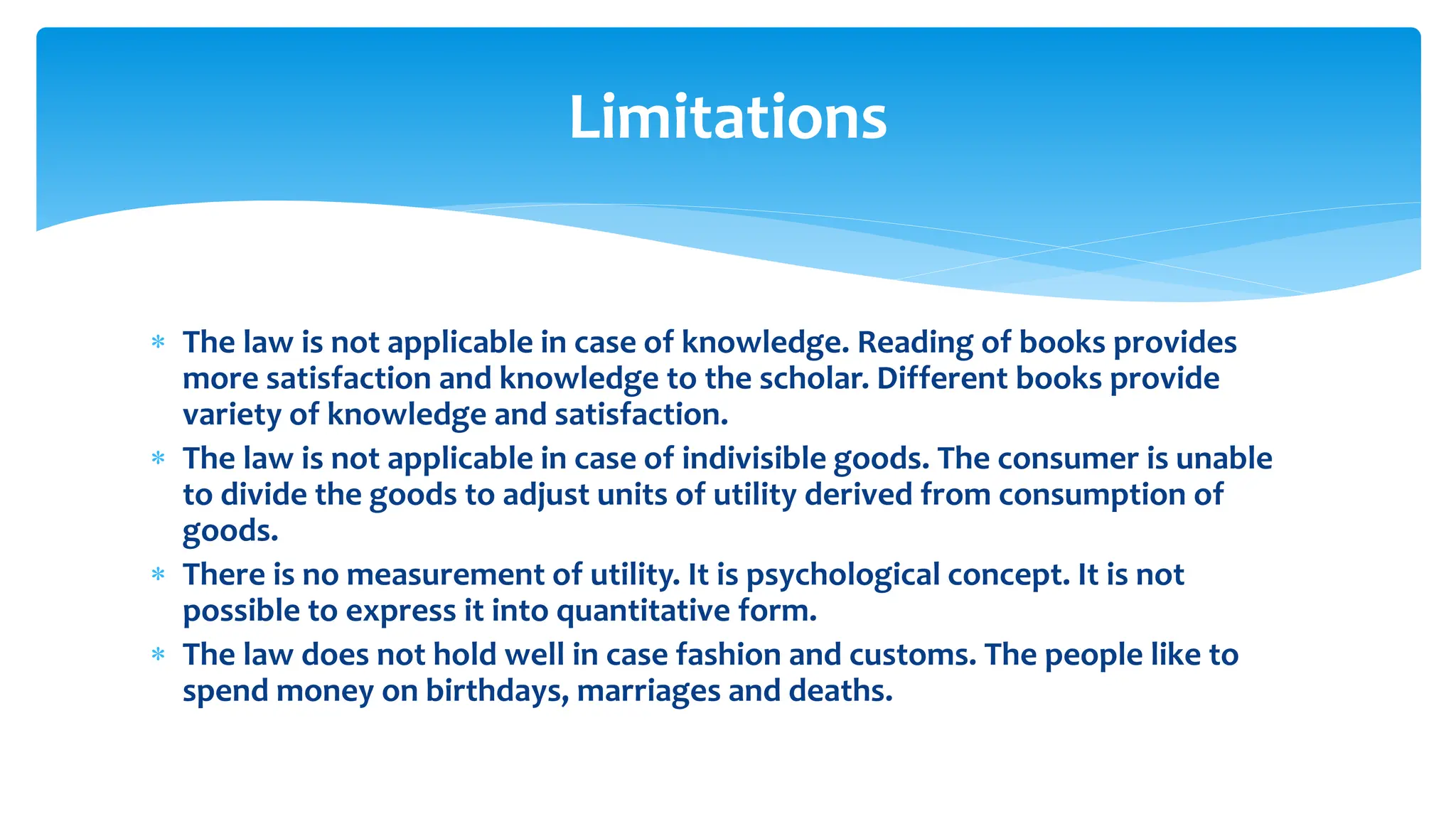 Limitations
 The law is not applicable in case of knowledge. Reading of books provides
more satisfaction and knowledge to the scholar. Different books provide
variety of knowledge and satisfaction.
 The law is not applicable in case of indivisible goods. The consumer is unable
to divide the goods to adjust units of utility derived from consumption of
goods.
 There is no measurement of utility. It is psychological concept. It is not
possible to express it into quantitative form.
 The law does not hold well in case fashion and customs. The people like to
spend money on birthdays, marriages and deaths.
 