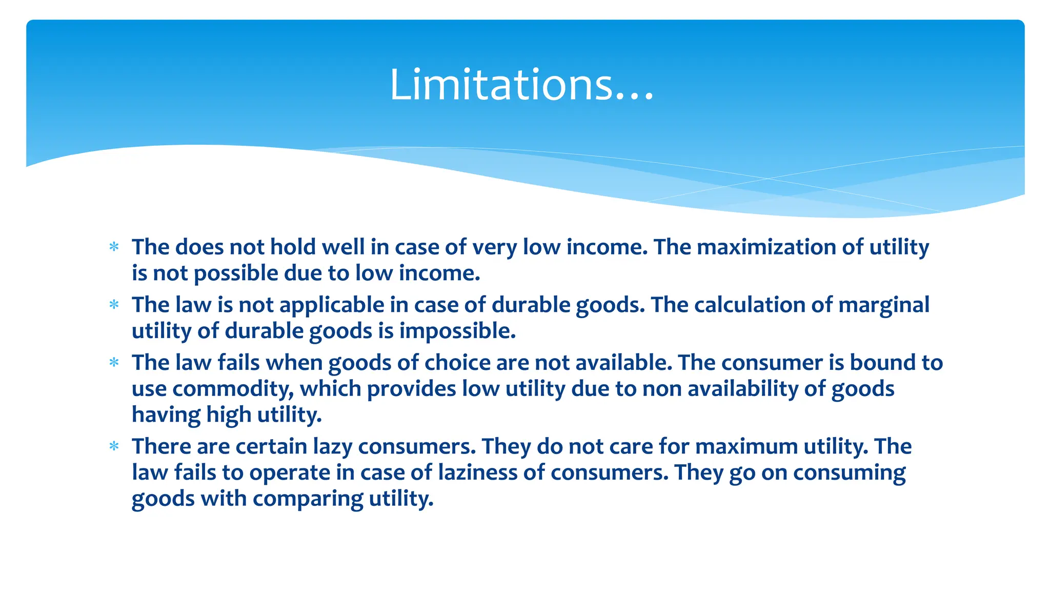 Limitations…
 The does not hold well in case of very low income. The maximization of utility
is not possible due to low income.
 The law is not applicable in case of durable goods. The calculation of marginal
utility of durable goods is impossible.
 The law fails when goods of choice are not available. The consumer is bound to
use commodity, which provides low utility due to non availability of goods
having high utility.
 There are certain lazy consumers. They do not care for maximum utility. The
law fails to operate in case of laziness of consumers. They go on consuming
goods with comparing utility.
 