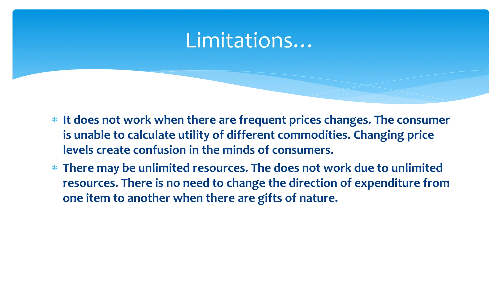 Limitations…
 It does not work when there are frequent prices changes. The consumer
is unable to calculate utility of different commodities. Changing price
levels create confusion in the minds of consumers.
 There may be unlimited resources. The does not work due to unlimited
resources. There is no need to change the direction of expenditure from
one item to another when there are gifts of nature.
 