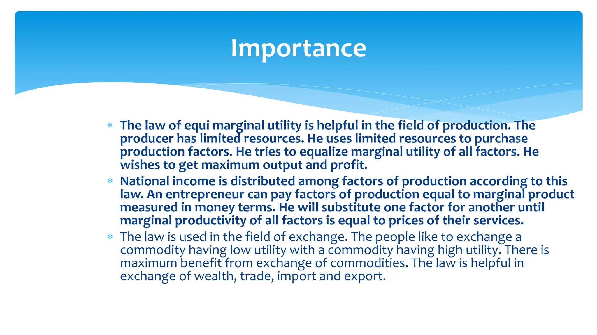 Importance
 The law of equi marginal utility is helpful in the field of production. The
producer has limited resources. He uses limited resources to purchase
production factors. He tries to equalize marginal utility of all factors. He
wishes to get maximum output and profit.
 National income is distributed among factors of production according to this
law. An entrepreneur can pay factors of production equal to marginal product
measured in money terms. He will substitute one factor for another until
marginal productivity of all factors is equal to prices of their services.
 The law is used in the field of exchange. The people like to exchange a
commodity having low utility with a commodity having high utility. There is
maximum benefit from exchange of commodities. The law is helpful in
exchange of wealth, trade, import and export.
 