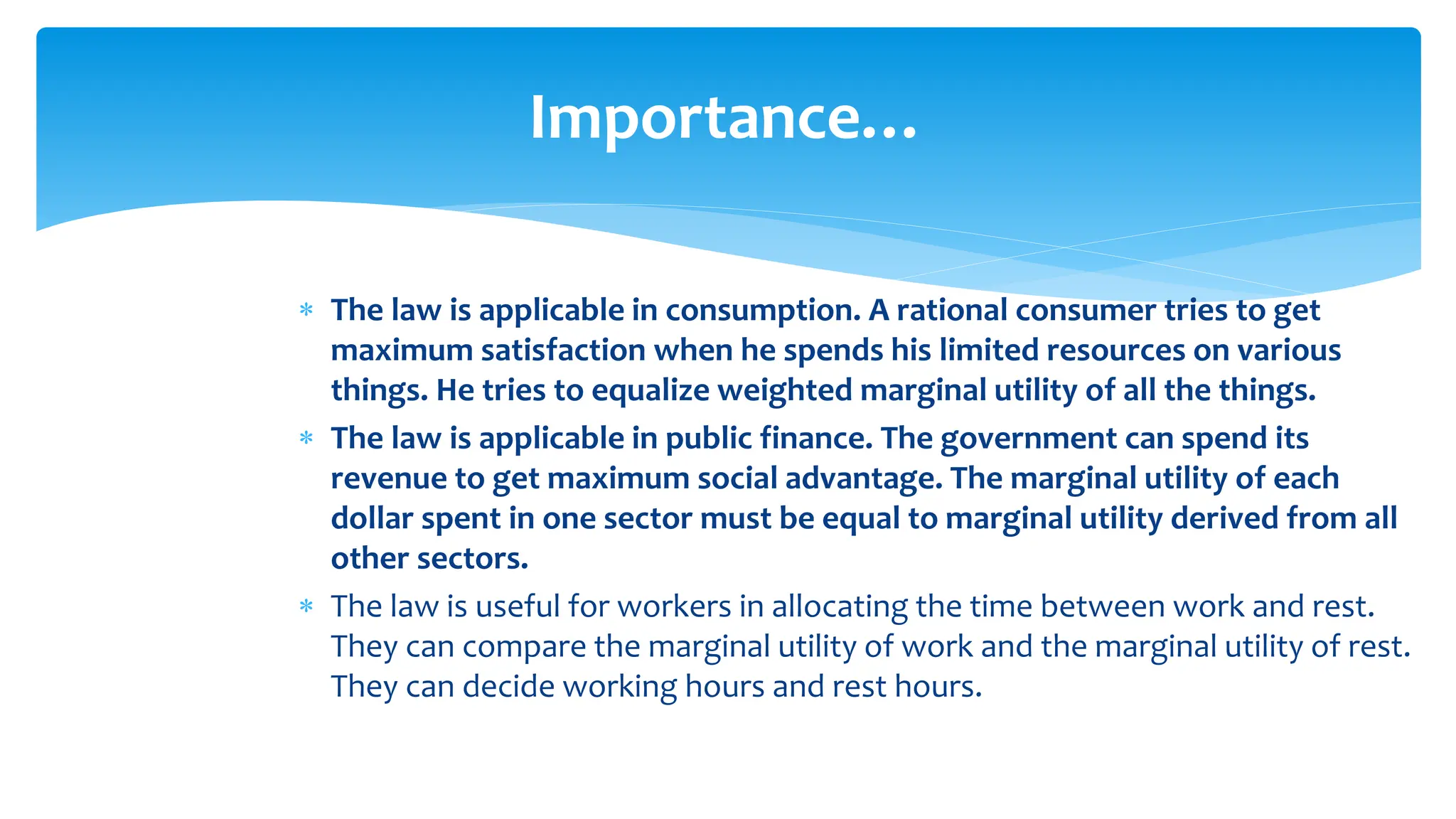 Importance…
 The law is applicable in consumption. A rational consumer tries to get
maximum satisfaction when he spends his limited resources on various
things. He tries to equalize weighted marginal utility of all the things.
 The law is applicable in public finance. The government can spend its
revenue to get maximum social advantage. The marginal utility of each
dollar spent in one sector must be equal to marginal utility derived from all
other sectors.
 The law is useful for workers in allocating the time between work and rest.
They can compare the marginal utility of work and the marginal utility of rest.
They can decide working hours and rest hours.
 