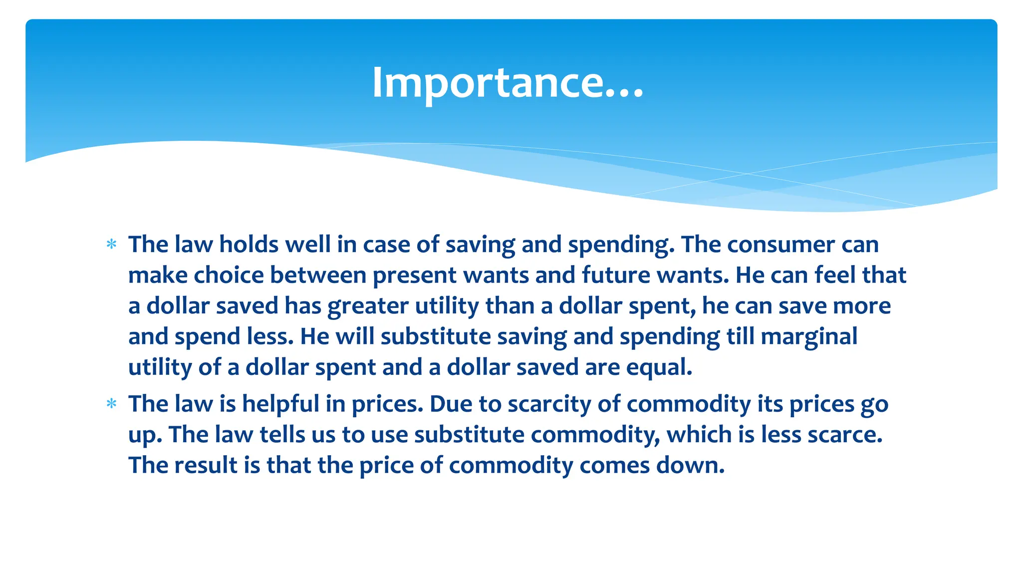 Importance…
 The law holds well in case of saving and spending. The consumer can
make choice between present wants and future wants. He can feel that
a dollar saved has greater utility than a dollar spent, he can save more
and spend less. He will substitute saving and spending till marginal
utility of a dollar spent and a dollar saved are equal.
 The law is helpful in prices. Due to scarcity of commodity its prices go
up. The law tells us to use substitute commodity, which is less scarce.
The result is that the price of commodity comes down.
 
