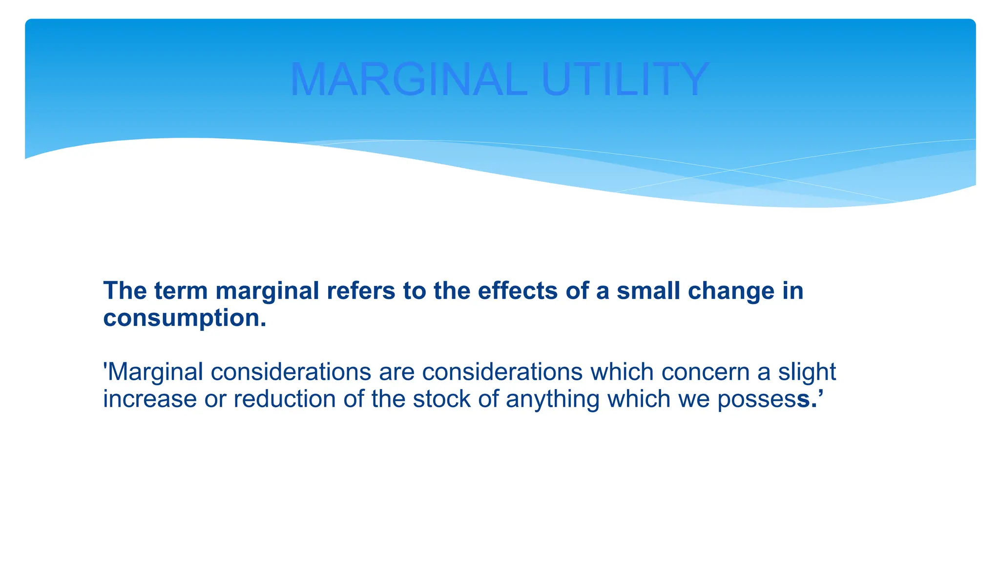 The term marginal refers to the effects of a small change in
consumption.
'Marginal considerations are considerations which concern a slight
increase or reduction of the stock of anything which we possess.’
MARGINAL UTILITY
 