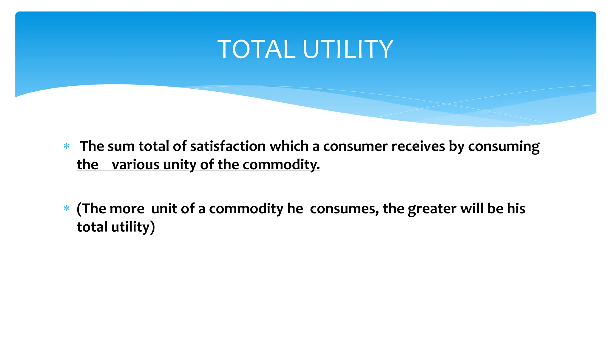  The sum total of satisfaction which a consumer receives by consuming
the various unity of the commodity.
 (The more unit of a commodity he consumes, the greater will be his
total utility)
TOTAL UTILITY
 