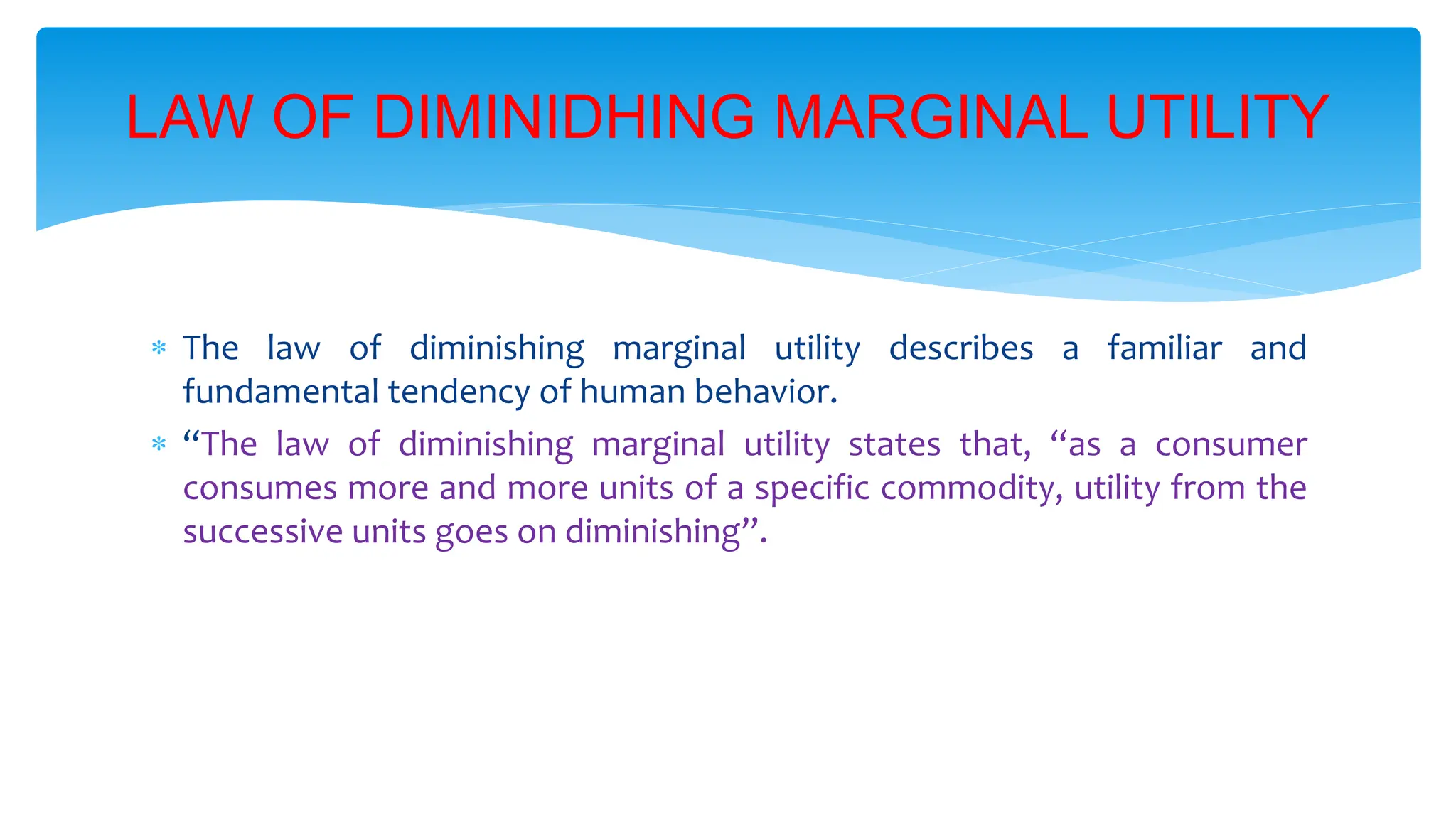 LAW OF DIMINIDHING MARGINAL UTILITY
 The law of diminishing marginal utility describes a familiar and
fundamental tendency of human behavior.
 “The law of diminishing marginal utility states that, “as a consumer
consumes more and more units of a specific commodity, utility from the
successive units goes on diminishing”.
 