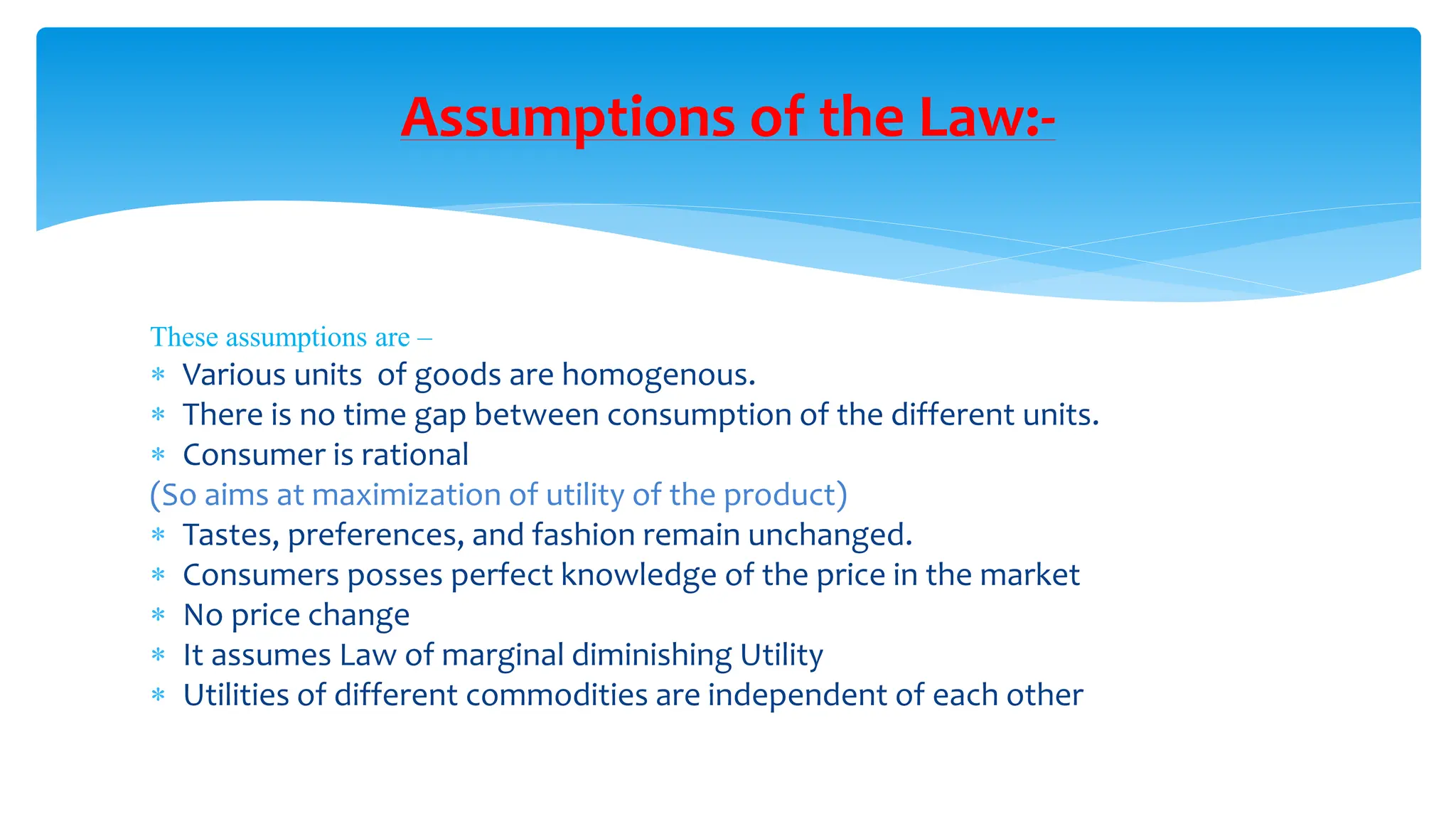 Assumptions of the Law:-
These assumptions are –
 Various units of goods are homogenous.
 There is no time gap between consumption of the different units.
 Consumer is rational
(So aims at maximization of utility of the product)
 Tastes, preferences, and fashion remain unchanged.
 Consumers posses perfect knowledge of the price in the market
 No price change
 It assumes Law of marginal diminishing Utility
 Utilities of different commodities are independent of each other
 