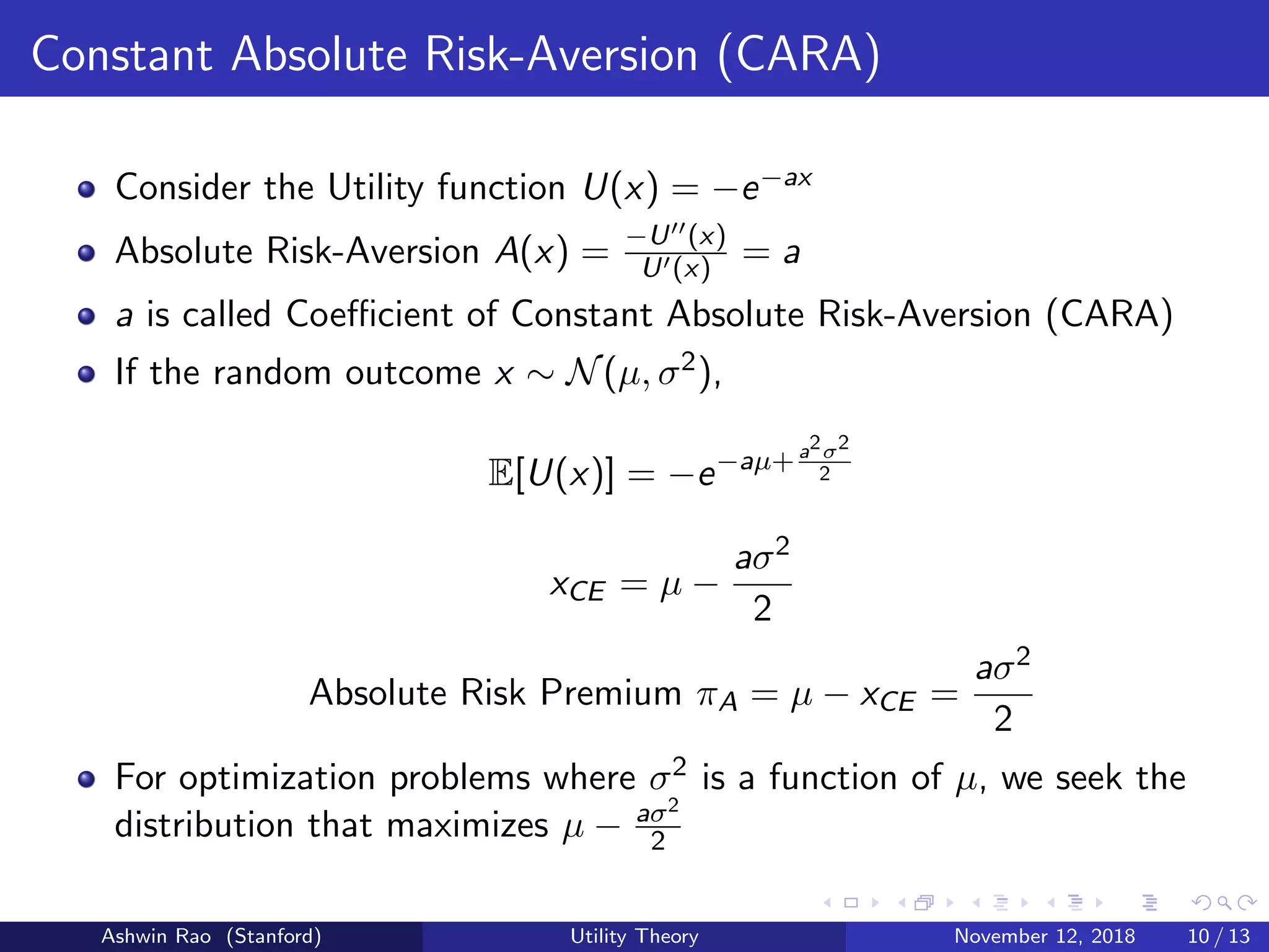 Constant Absolute Risk-Aversion (CARA)
Consider the Utility function U(x) = −e−ax
Absolute Risk-Aversion A(x) = −U (x)
U (x) = a
a is called Coeﬃcient of Constant Absolute Risk-Aversion (CARA)
If the random outcome x ∼ N(µ, σ2),
E[U(x)] = −e−aµ+a2σ2
2
xCE = µ −
aσ2
2
Absolute Risk Premium πA = µ − xCE =
aσ2
2
For optimization problems where σ2 is a function of µ, we seek the
distribution that maximizes µ − aσ2
2
Ashwin Rao (Stanford) Utility Theory November 12, 2018 10 / 13
 