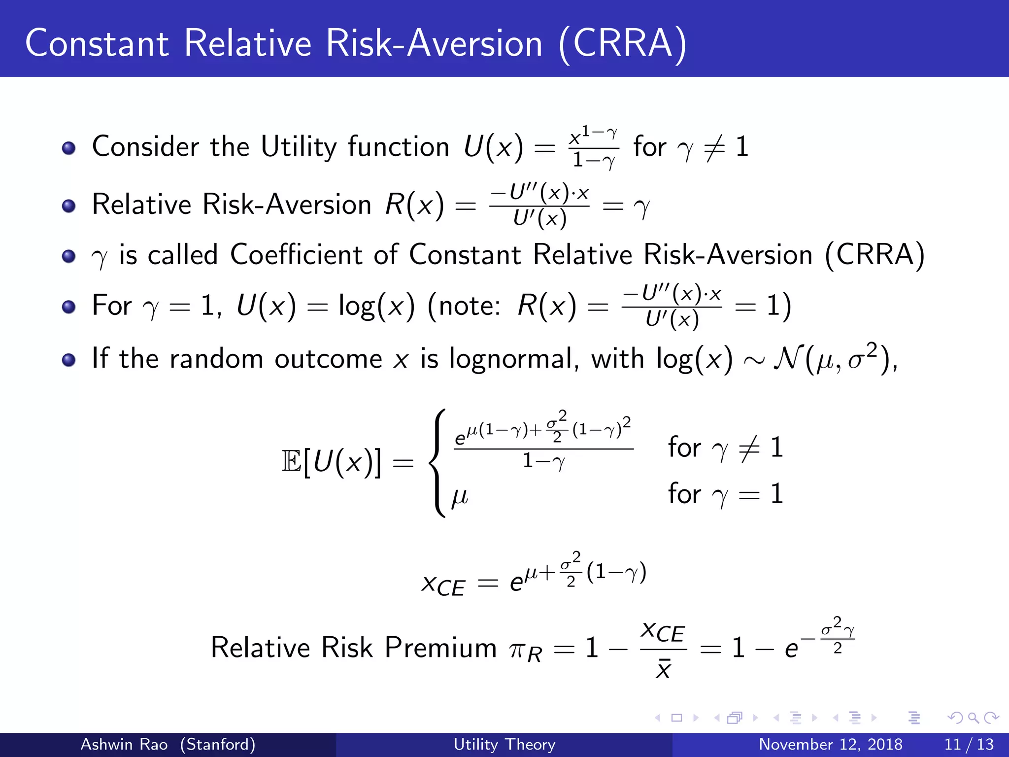 Constant Relative Risk-Aversion (CRRA)
Consider the Utility function U(x) = x1−γ
1−γ for γ = 1
Relative Risk-Aversion R(x) = −U (x)·x
U (x) = γ
γ is called Coeﬃcient of Constant Relative Risk-Aversion (CRRA)
For γ = 1, U(x) = log(x) (note: R(x) = −U (x)·x
U (x) = 1)
If the random outcome x is lognormal, with log(x) ∼ N(µ, σ2),
E[U(x)] =



eµ(1−γ)+ σ2
2 (1−γ)2
1−γ for γ = 1
µ for γ = 1
xCE = eµ+σ2
2
(1−γ)
Relative Risk Premium πR = 1 −
xCE
¯x
= 1 − e−σ2γ
2
Ashwin Rao (Stanford) Utility Theory November 12, 2018 11 / 13
 