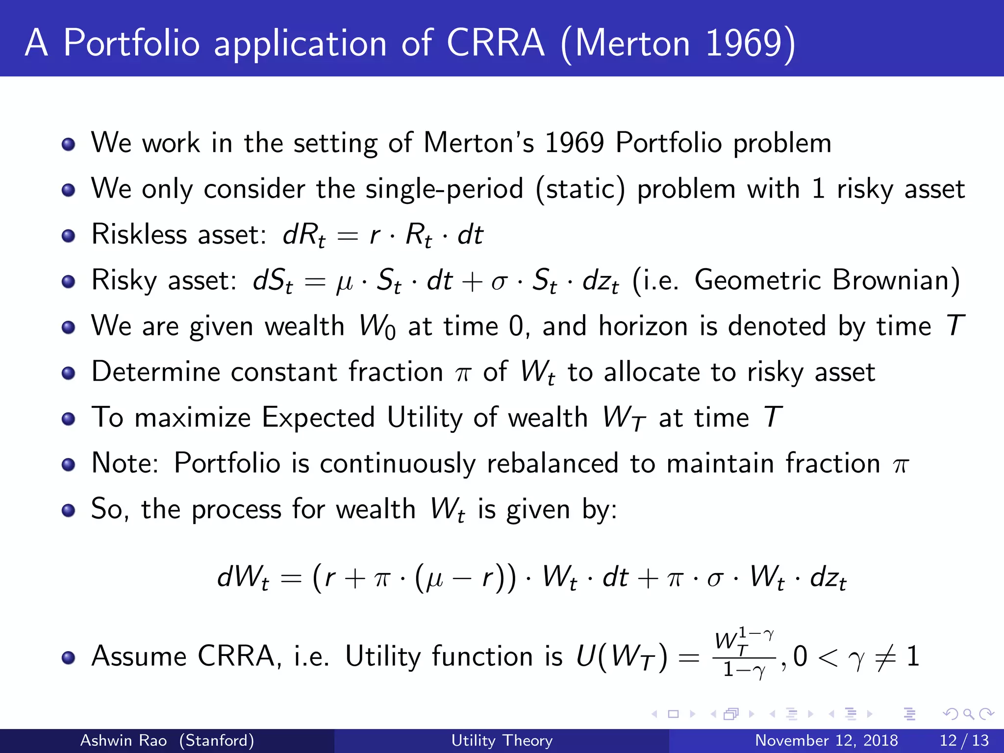 A Portfolio application of CRRA (Merton 1969)
We work in the setting of Merton’s 1969 Portfolio problem
We only consider the single-period (static) problem with 1 risky asset
Riskless asset: dRt = r · Rt · dt
Risky asset: dSt = µ · St · dt + σ · St · dzt (i.e. Geometric Brownian)
We are given wealth W0 at time 0, and horizon is denoted by time T
Determine constant fraction π of Wt to allocate to risky asset
To maximize Expected Utility of wealth WT at time T
Note: Portfolio is continuously rebalanced to maintain fraction π
So, the process for wealth Wt is given by:
dWt = (r + π · (µ − r)) · Wt · dt + π · σ · Wt · dzt
Assume CRRA, i.e. Utility function is U(WT ) =
W 1−γ
T
1−γ , 0 < γ = 1
Ashwin Rao (Stanford) Utility Theory November 12, 2018 12 / 13
 