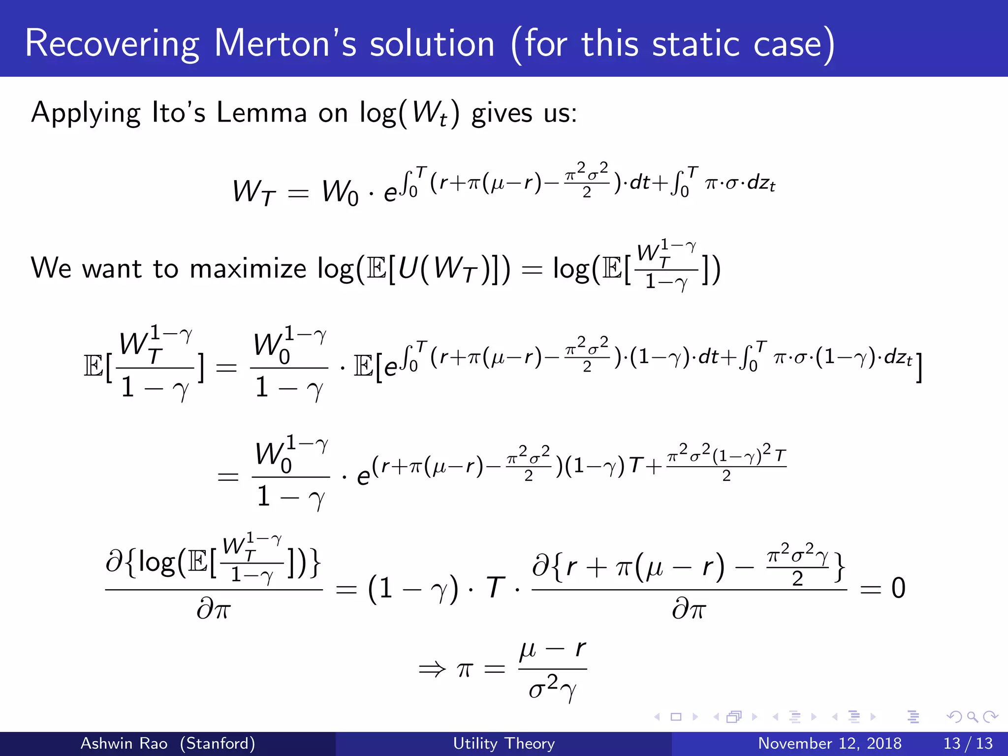 Recovering Merton’s solution (for this static case)
Applying Ito’s Lemma on log(Wt) gives us:
WT = W0 · e
T
0 (r+π(µ−r)−π2σ2
2
)·dt+ T
0 π·σ·dzt
We want to maximize log(E[U(WT )]) = log(E[
W 1−γ
T
1−γ ])
E[
W 1−γ
T
1 − γ
] =
W 1−γ
0
1 − γ
· E[e
T
0 (r+π(µ−r)−π2σ2
2
)·(1−γ)·dt+ T
0 π·σ·(1−γ)·dzt
]
=
W 1−γ
0
1 − γ
· e(r+π(µ−r)−π2σ2
2
)(1−γ)T+
π2σ2(1−γ)2T
2
∂{log(E[
W 1−γ
T
1−γ ])}
∂π
= (1 − γ) · T ·
∂{r + π(µ − r) − π2σ2γ
2 }
∂π
= 0
⇒ π =
µ − r
σ2γ
Ashwin Rao (Stanford) Utility Theory November 12, 2018 13 / 13
 