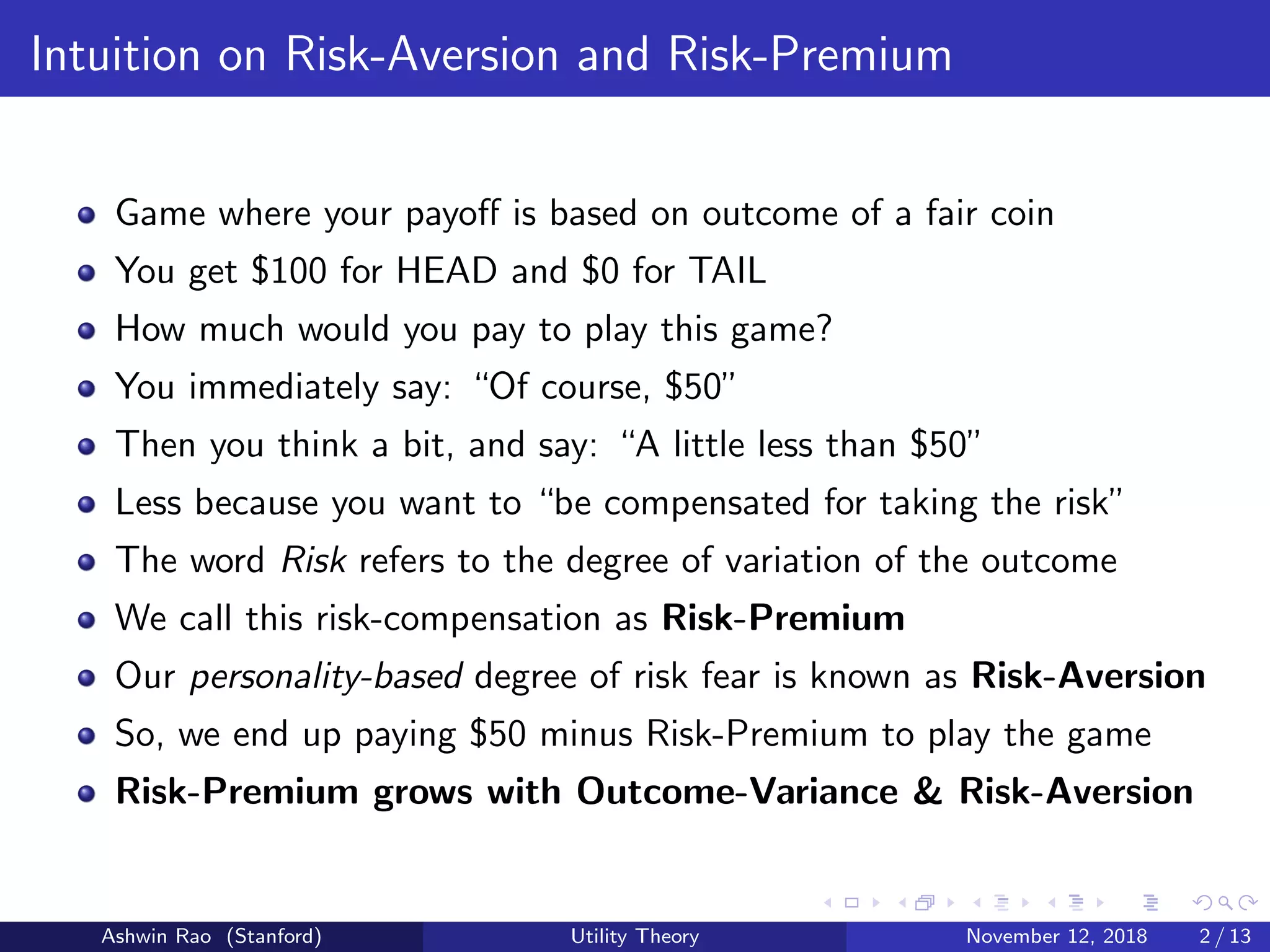 Intuition on Risk-Aversion and Risk-Premium
Game where your payoﬀ is based on outcome of a fair coin
You get $100 for HEAD and $0 for TAIL
How much would you pay to play this game?
You immediately say: “Of course, $50”
Then you think a bit, and say: “A little less than $50”
Less because you want to “be compensated for taking the risk”
The word Risk refers to the degree of variation of the outcome
We call this risk-compensation as Risk-Premium
Our personality-based degree of risk fear is known as Risk-Aversion
So, we end up paying $50 minus Risk-Premium to play the game
Risk-Premium grows with Outcome-Variance & Risk-Aversion
Ashwin Rao (Stanford) Utility Theory November 12, 2018 2 / 13
 