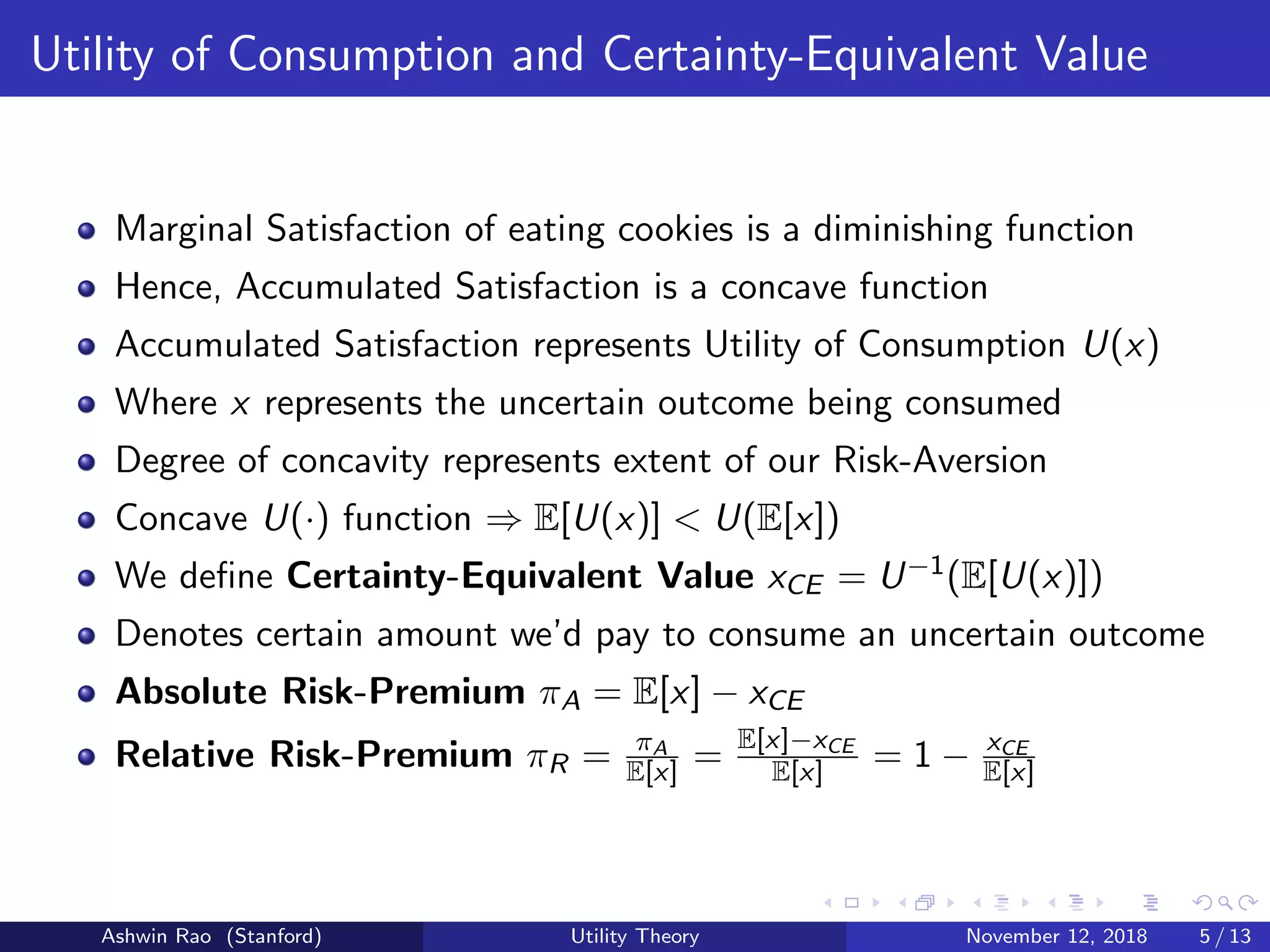 Utility of Consumption and Certainty-Equivalent Value
Marginal Satisfaction of eating cookies is a diminishing function
Hence, Accumulated Satisfaction is a concave function
Accumulated Satisfaction represents Utility of Consumption U(x)
Where x represents the uncertain outcome being consumed
Degree of concavity represents extent of our Risk-Aversion
Concave U(·) function ⇒ E[U(x)] < U(E[x])
We deﬁne Certainty-Equivalent Value xCE = U−1(E[U(x)])
Denotes certain amount we’d pay to consume an uncertain outcome
Absolute Risk-Premium πA = E[x] − xCE
Relative Risk-Premium πR = πA
E[x] = E[x]−xCE
E[x] = 1 − xCE
E[x]
Ashwin Rao (Stanford) Utility Theory November 12, 2018 5 / 13
 