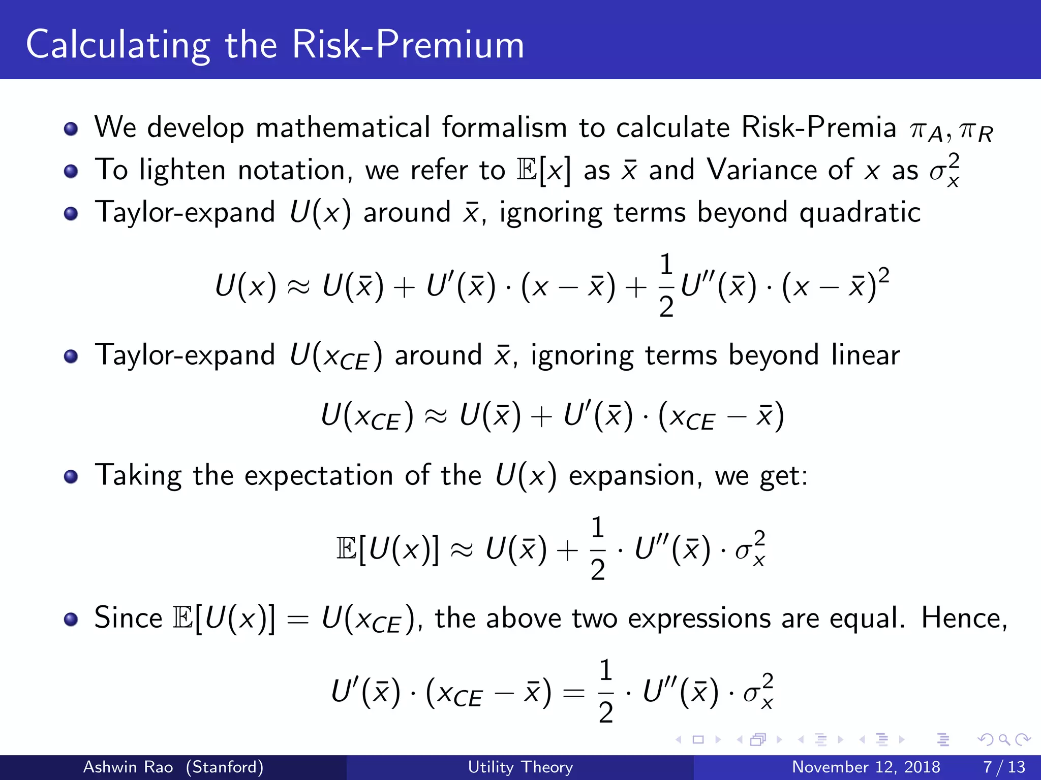 Calculating the Risk-Premium
We develop mathematical formalism to calculate Risk-Premia πA, πR
To lighten notation, we refer to E[x] as ¯x and Variance of x as σ2
x
Taylor-expand U(x) around ¯x, ignoring terms beyond quadratic
U(x) ≈ U(¯x) + U (¯x) · (x − ¯x) +
1
2
U (¯x) · (x − ¯x)2
Taylor-expand U(xCE ) around ¯x, ignoring terms beyond linear
U(xCE ) ≈ U(¯x) + U (¯x) · (xCE − ¯x)
Taking the expectation of the U(x) expansion, we get:
E[U(x)] ≈ U(¯x) +
1
2
· U (¯x) · σ2
x
Since E[U(x)] = U(xCE ), the above two expressions are equal. Hence,
U (¯x) · (xCE − ¯x) =
1
2
· U (¯x) · σ2
x
Ashwin Rao (Stanford) Utility Theory November 12, 2018 7 / 13
 