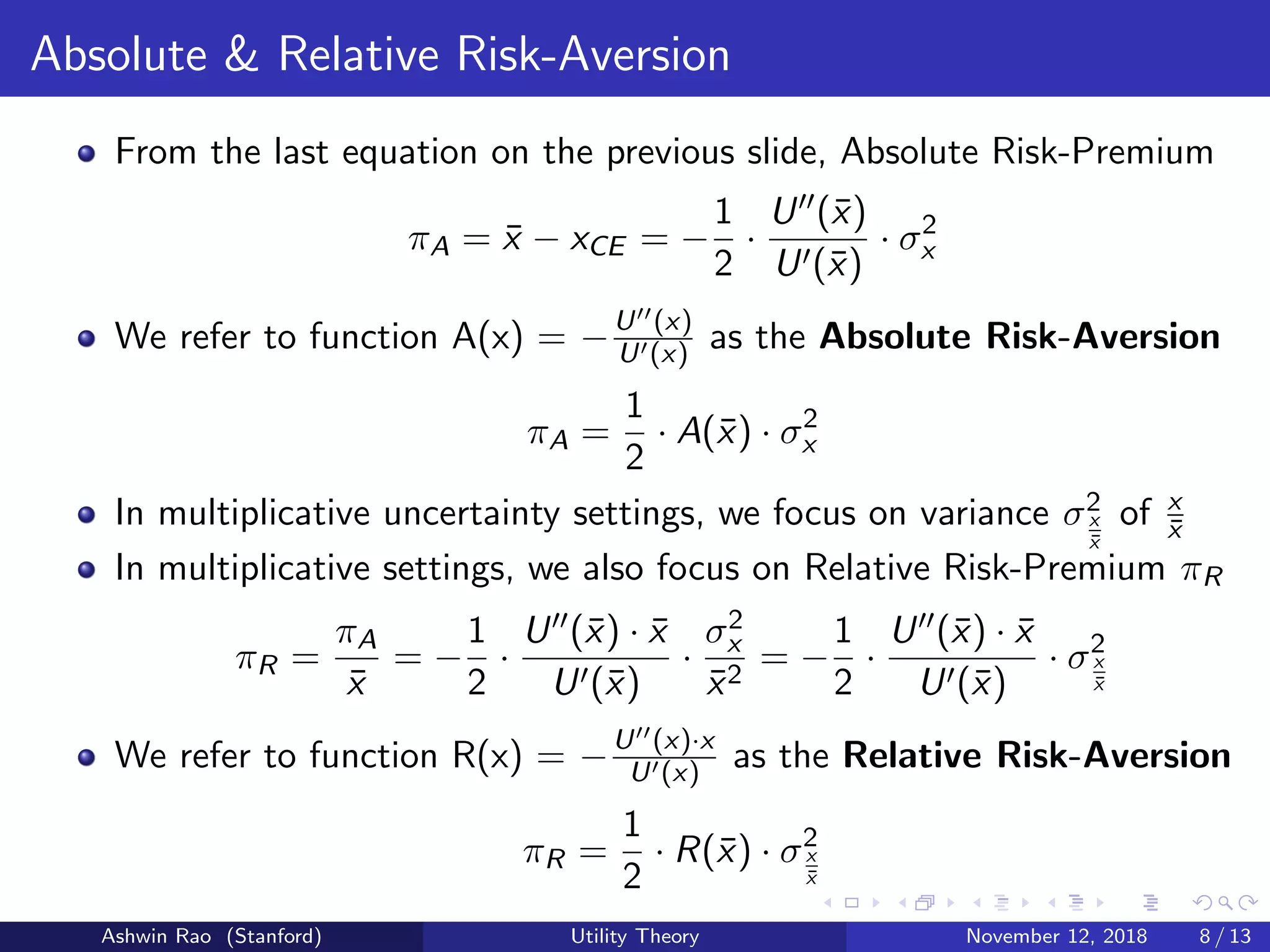Absolute & Relative Risk-Aversion
From the last equation on the previous slide, Absolute Risk-Premium
πA = ¯x − xCE = −
1
2
·
U (¯x)
U (¯x)
· σ2
x
We refer to function A(x) = −U (x)
U (x) as the Absolute Risk-Aversion
πA =
1
2
· A(¯x) · σ2
x
In multiplicative uncertainty settings, we focus on variance σ2
x
¯x
of x
¯x
In multiplicative settings, we also focus on Relative Risk-Premium πR
πR =
πA
¯x
= −
1
2
·
U (¯x) · ¯x
U (¯x)
·
σ2
x
¯x2
= −
1
2
·
U (¯x) · ¯x
U (¯x)
· σ2
x
¯x
We refer to function R(x) = −U (x)·x
U (x) as the Relative Risk-Aversion
πR =
1
2
· R(¯x) · σ2
x
¯x
Ashwin Rao (Stanford) Utility Theory November 12, 2018 8 / 13
 