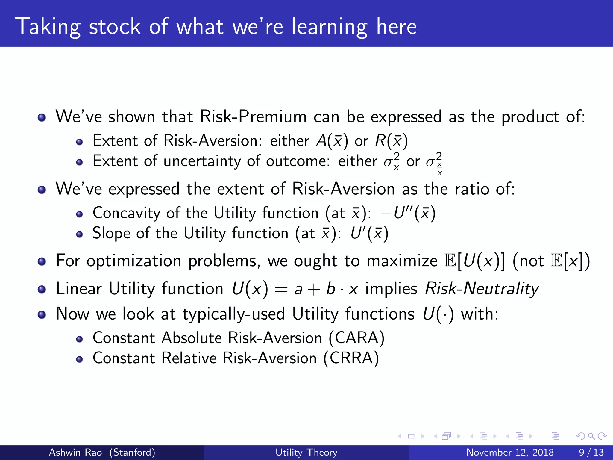 Taking stock of what we’re learning here
We’ve shown that Risk-Premium can be expressed as the product of:
Extent of Risk-Aversion: either A(¯x) or R(¯x)
Extent of uncertainty of outcome: either σ2
x or σ2
x
¯x
We’ve expressed the extent of Risk-Aversion as the ratio of:
Concavity of the Utility function (at ¯x): −U (¯x)
Slope of the Utility function (at ¯x): U (¯x)
For optimization problems, we ought to maximize E[U(x)] (not E[x])
Linear Utility function U(x) = a + b · x implies Risk-Neutrality
Now we look at typically-used Utility functions U(·) with:
Constant Absolute Risk-Aversion (CARA)
Constant Relative Risk-Aversion (CRRA)
Ashwin Rao (Stanford) Utility Theory November 12, 2018 9 / 13
 