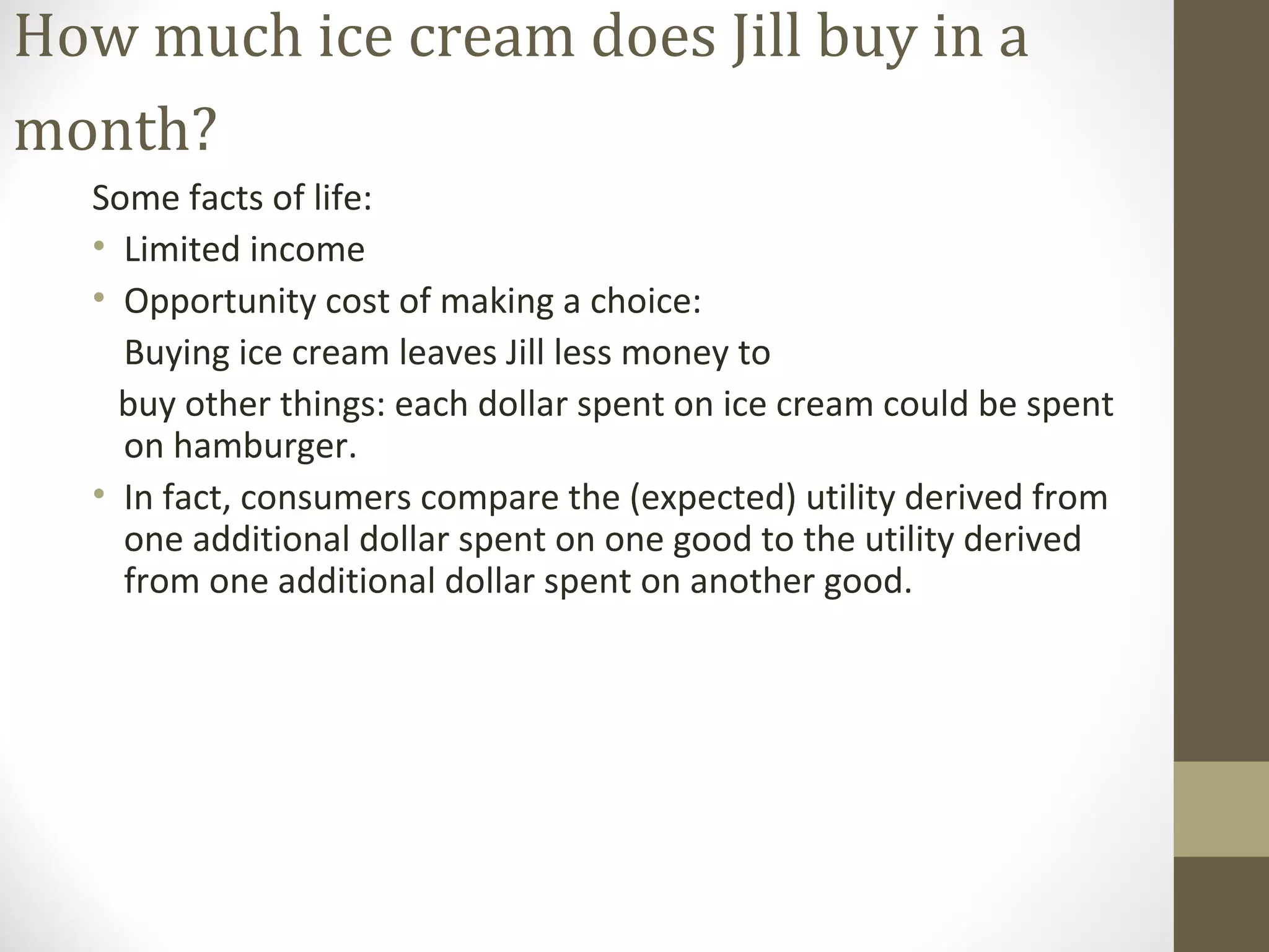 How much ice cream does Jill buy in a
month?
Some facts of life:
• Limited income
• Opportunity cost of making a choice:
Buying ice cream leaves Jill less money to
buy other things: each dollar spent on ice cream could be spent
on hamburger.
• In fact, consumers compare the (expected) utility derived from
one additional dollar spent on one good to the utility derived
from one additional dollar spent on another good.
 