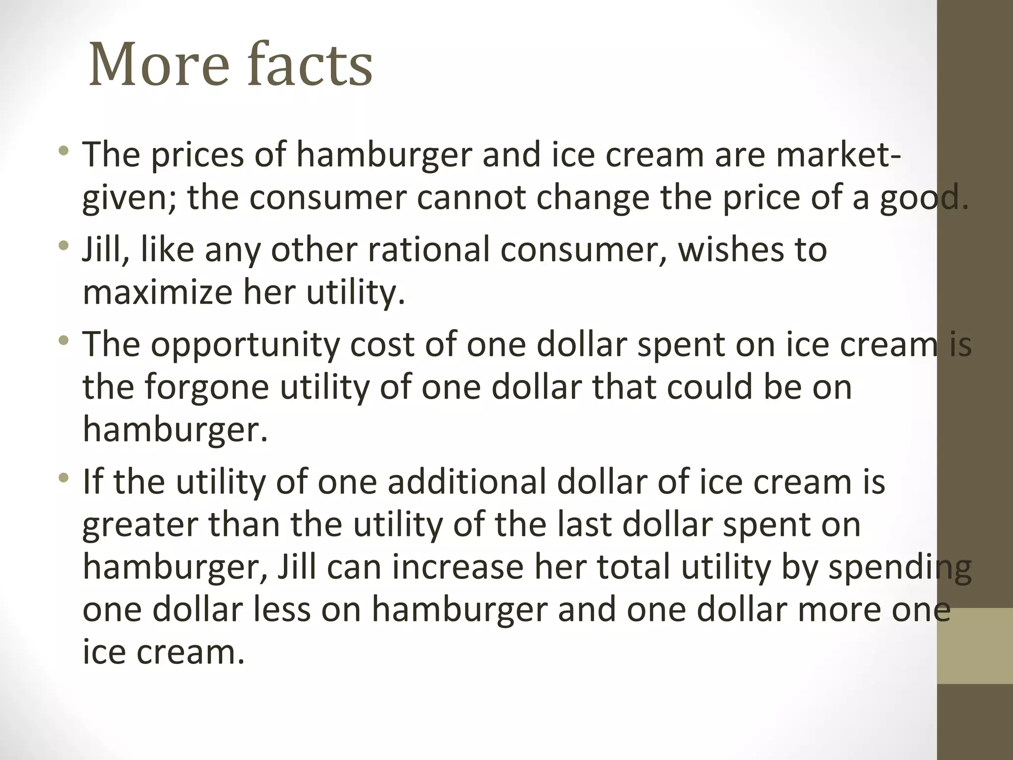 More facts
• The prices of hamburger and ice cream are market-
given; the consumer cannot change the price of a good.
• Jill, like any other rational consumer, wishes to
maximize her utility.
• The opportunity cost of one dollar spent on ice cream is
the forgone utility of one dollar that could be on
hamburger.
• If the utility of one additional dollar of ice cream is
greater than the utility of the last dollar spent on
hamburger, Jill can increase her total utility by spending
one dollar less on hamburger and one dollar more one
ice cream.
 