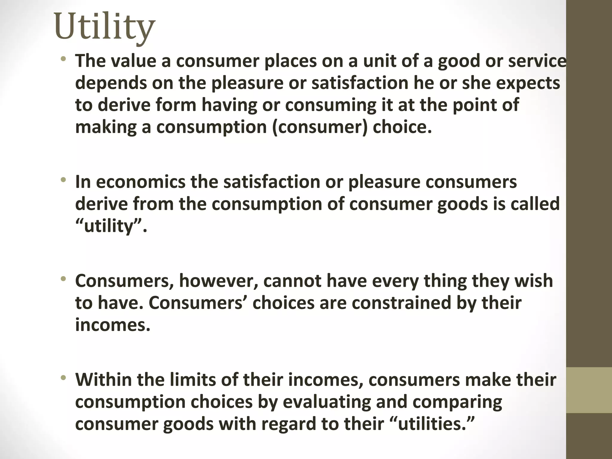 Utility
• The value a consumer places on a unit of a good or service
depends on the pleasure or satisfaction he or she expects
to derive form having or consuming it at the point of
making a consumption (consumer) choice.
• In economics the satisfaction or pleasure consumers
derive from the consumption of consumer goods is called
“utility”.
• Consumers, however, cannot have every thing they wish
to have. Consumers’ choices are constrained by their
incomes.
• Within the limits of their incomes, consumers make their
consumption choices by evaluating and comparing
consumer goods with regard to their “utilities.”
 