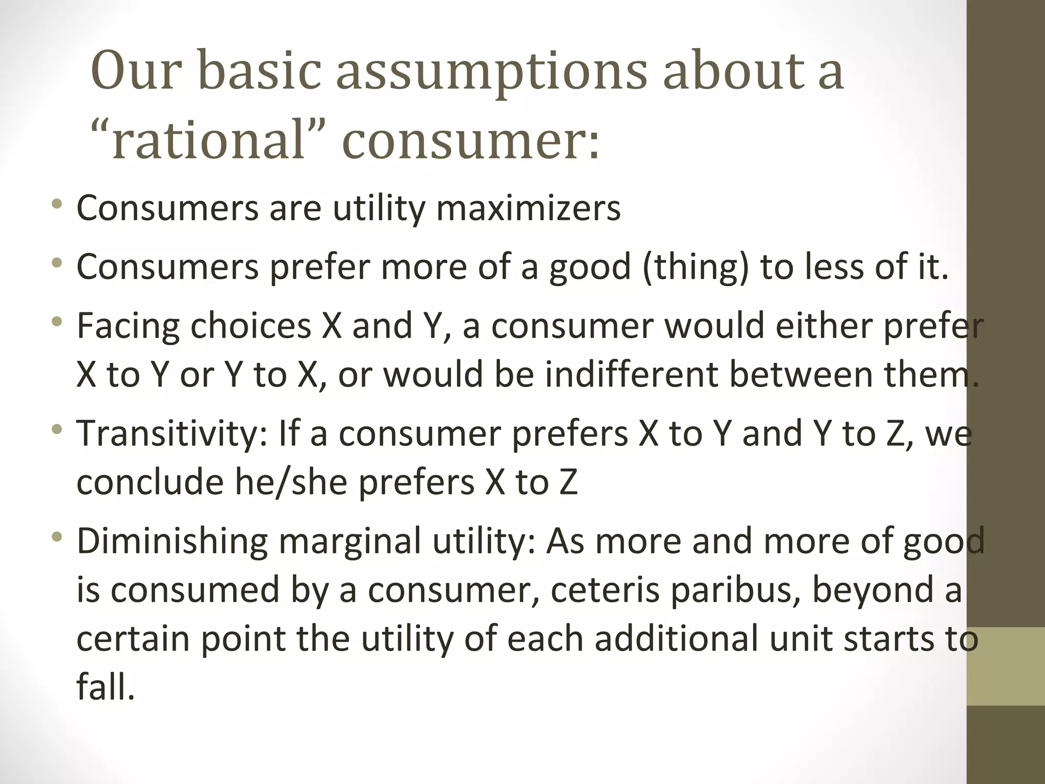Our basic assumptions about a
“rational” consumer:
• Consumers are utility maximizers
• Consumers prefer more of a good (thing) to less of it.
• Facing choices X and Y, a consumer would either prefer
X to Y or Y to X, or would be indifferent between them.
• Transitivity: If a consumer prefers X to Y and Y to Z, we
conclude he/she prefers X to Z
• Diminishing marginal utility: As more and more of good
is consumed by a consumer, ceteris paribus, beyond a
certain point the utility of each additional unit starts to
fall.
 