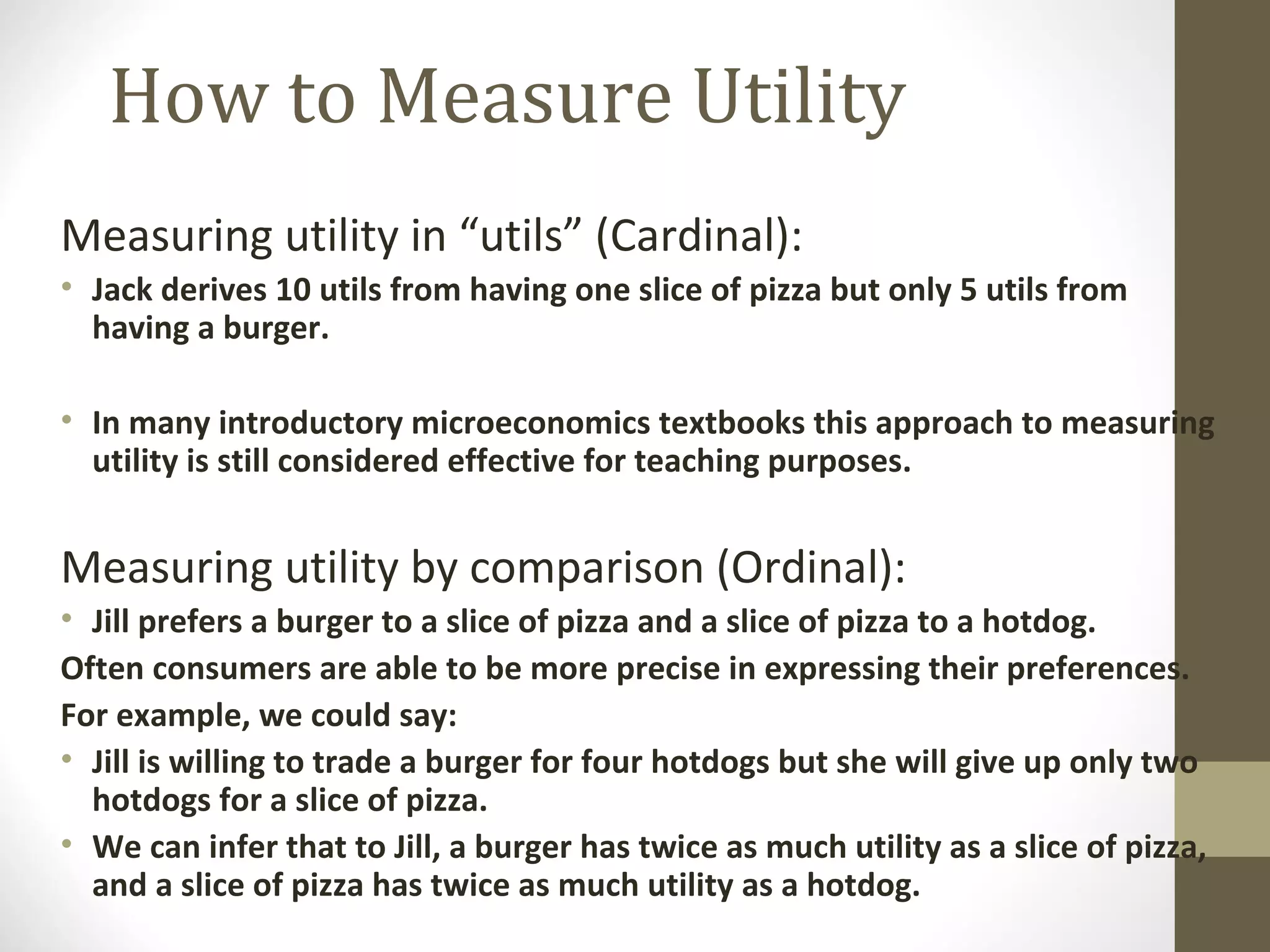 How to Measure Utility
Measuring utility in “utils” (Cardinal):
• Jack derives 10 utils from having one slice of pizza but only 5 utils from
having a burger.
• In many introductory microeconomics textbooks this approach to measuring
utility is still considered effective for teaching purposes.
Measuring utility by comparison (Ordinal):
• Jill prefers a burger to a slice of pizza and a slice of pizza to a hotdog.
Often consumers are able to be more precise in expressing their preferences.
For example, we could say:
• Jill is willing to trade a burger for four hotdogs but she will give up only two
hotdogs for a slice of pizza.
• We can infer that to Jill, a burger has twice as much utility as a slice of pizza,
and a slice of pizza has twice as much utility as a hotdog.
 