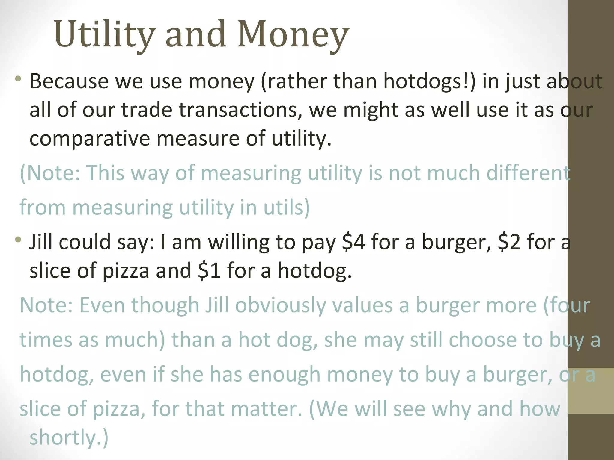 Utility and Money
• Because we use money (rather than hotdogs!) in just about
all of our trade transactions, we might as well use it as our
comparative measure of utility.
(Note: This way of measuring utility is not much different
from measuring utility in utils)
• Jill could say: I am willing to pay $4 for a burger, $2 for a
slice of pizza and $1 for a hotdog.
Note: Even though Jill obviously values a burger more (four
times as much) than a hot dog, she may still choose to buy a
hotdog, even if she has enough money to buy a burger, or a
slice of pizza, for that matter. (We will see why and how
shortly.)
 
