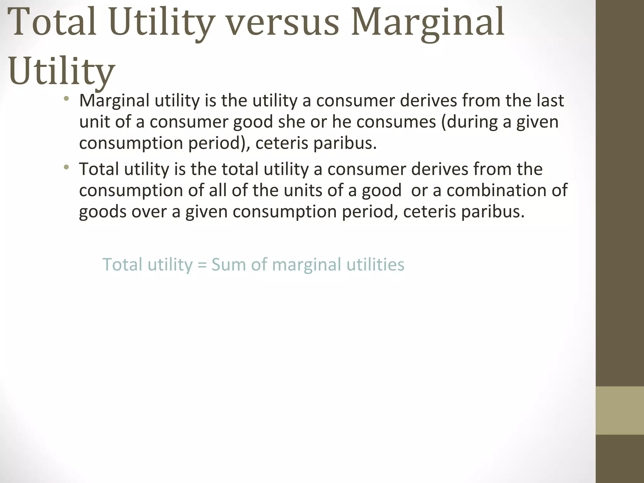 Total Utility versus Marginal
Utility
• Marginal utility is the utility a consumer derives from the last
unit of a consumer good she or he consumes (during a given
consumption period), ceteris paribus.
• Total utility is the total utility a consumer derives from the
consumption of all of the units of a good or a combination of
goods over a given consumption period, ceteris paribus.
Total utility = Sum of marginal utilities
 