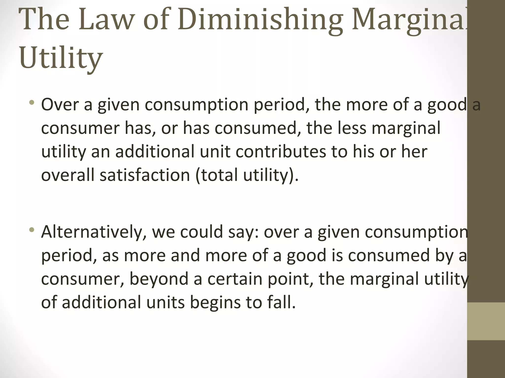 The Law of Diminishing Marginal
Utility
• Over a given consumption period, the more of a good a
consumer has, or has consumed, the less marginal
utility an additional unit contributes to his or her
overall satisfaction (total utility).
• Alternatively, we could say: over a given consumption
period, as more and more of a good is consumed by a
consumer, beyond a certain point, the marginal utility
of additional units begins to fall.
 
