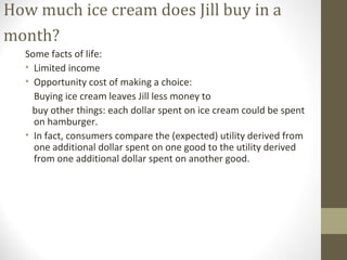 How much ice cream does Jill buy in a
month?
Some facts of life:
• Limited income
• Opportunity cost of making a choice:
Buying ice cream leaves Jill less money to
buy other things: each dollar spent on ice cream could be spent
on hamburger.
• In fact, consumers compare the (expected) utility derived from
one additional dollar spent on one good to the utility derived
from one additional dollar spent on another good.
 