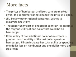 More facts
• The prices of hamburger and ice cream are market-
given; the consumer cannot change the price of a good.
• Jill, like any other rational consumer, wishes to
maximize her utility.
• The opportunity cost of one dollar spent on ice cream is
the forgone utility of one dollar that could be on
hamburger.
• If the utility of one additional dollar of ice cream is
greater than the utility of the last dollar spent on
hamburger, Jill can increase her total utility by spending
one dollar less on hamburger and one dollar more one
ice cream.
 