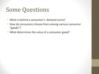 Some Questions
• What is behind a consumer’s demand curve?
• How do consumers choose from among various consumer
“goods”?
• What determines the value of a consumer good?
 