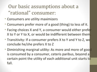 Our basic assumptions about a
“rational” consumer:
• Consumers are utility maximizers
• Consumers prefer more of a good (thing) to less of it.
• Facing choices X and Y, a consumer would either prefer
X to Y or Y to X, or would be indifferent between them.
• Transitivity: If a consumer prefers X to Y and Y to Z, we
conclude he/she prefers X to Z
• Diminishing marginal utility: As more and more of good
is consumed by a consumer, ceteris paribus, beyond a
certain point the utility of each additional unit starts to
fall.
 
